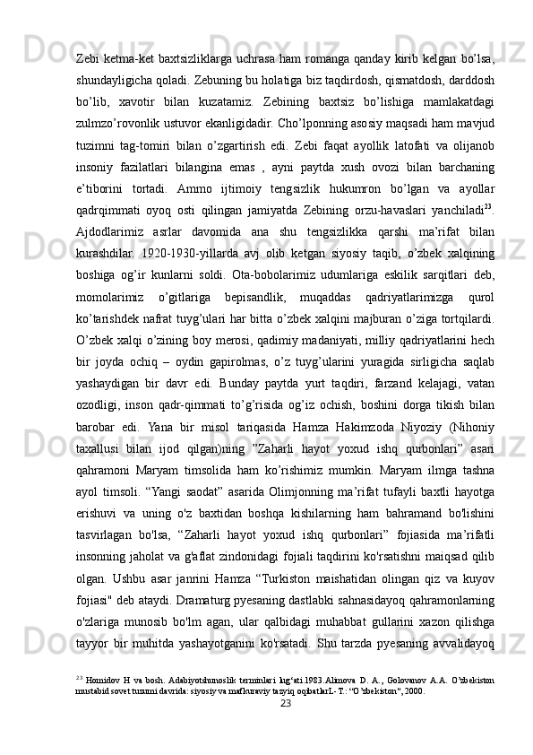 23Zebi   ketma-ket   baxtsizliklarga   uchrasa   ham   romanga   qanday   kirib   kelgan   bo’lsa,
shundayligicha qoladi. Zebuning bu holatiga biz taqdirdosh, qismatdosh, darddosh
bo’lib,   xavotir   bilan   kuzatamiz.   Zebining   baxtsiz   bo’lishiga   mamlakatdagi
zulmzo’rovonlik ustuvor ekanligidadir. Cho’lponning asosiy maqsadi ham mavjud
tuzimni   tag-tomiri   bilan   o’zgartirish   edi.   Zebi   faqat   ayollik   latofati   va   olijanob
insoniy   fazilatlari   bilangina   emas   ,   ayni   paytda   xush   ovozi   bilan   barchaning
e’tiborini   tortadi.   Ammo   ijtimoiy   tengsizlik   hukumron   bo’lgan   va   ayollar
qadrqimmati   oyoq   osti   qilingan   jamiyatda   Zebining   orzu-havaslari   yanchiladi 23
.
Ajdodlarimiz   asrlar   davomida   ana   shu   tengsizlikka   qarshi   ma’rifat   bilan
kurashdilar.   1920-1930-yillarda   avj   olib   ketgan   siyosiy   taqib,   o’zbek   xalqining
boshiga   og’ir   kunlarni   soldi.   Ota-bobolarimiz   udumlariga   eskilik   sarqitlari   deb,
momolarimiz   o’gitlariga   bepisandlik,   muqaddas   qadriyatlarimizga   qurol
ko’tarishdek nafrat tuyg’ulari har bitta o’zbek xalqini majburan o’ziga tortqilardi.
O’zbek xalqi o’zining boy merosi, qadimiy madaniyati, milliy qadriyatlarini hech
bir   joyda   ochiq   –   oydin   gapirolmas,   o’z   tuyg’ularini   yuragida   sirligicha   saqlab
yashaydigan   bir   davr   edi.   Bunday   paytda   yurt   taqdiri,   farzand   kelajagi,   vatan
ozodligi,   inson   qadr-qimmati   to’g’risida   og’iz   ochish,   boshini   dorga   tikish   bilan
barobar   edi.   Yana   bir   misol   tariqasida   Hamza   Hakimzoda   Niyoziy   (Nihoniy
taxallusi   bilan   ijod   qilgan)ning   ”Zaharli   hayot   yoxud   ishq   qurbonlari”   asari
qahramoni   Maryam   timsolida   ham   ko’rishimiz   mumkin.   Maryam   ilmga   tashna
ayol   timsoli.   “Yangi   saodat”   asarida   Olimjonning   ma’rifat   tufayli   baxtli   hayotga
erishuvi   va   uning   o'z   baxtidan   boshqa   kishilarning   ham   bahramand   bo'lishini
tasvirlagan   bo'lsa,   “Zaharli   hayot   yoxud   ishq   qurbonlari”   fojiasida   ma’rifatli
insonning jaholat  va g'aflat  zindonidagi  fojiali taqdirini  ko'rsatishni  maiqsad qilib
olgan.   Ushbu   asar   janrini   Hamza   “Turkiston   maishatidan   olingan   qiz   va   kuyov
fojiasi" deb ataydi. Dramaturg pyesaning dastlabki sahnasidayoq qahramonlarning
o'zlariga   munosib   bo'lm   agan,   ular   qalbidagi   muhabbat   gullarini   xazon   qilishga
tayyor   bir   muhitda   yashayotganini   ko'rsatadi.   Shu   tarzda   pyesaning   avvalidayoq
23
  Homidov   H   va   bosh.  Adabiyotshunoslik   terminlari   lug‘ati.1983.Alimova   D.  A.,   Golovanov  A.A.   O’zbekiston
mustabid sovet tuzumi davrida: siyosiy va mafkuraviy tazyiq oqibatlarL-T. :  “O’zbekiston", 2000. 
