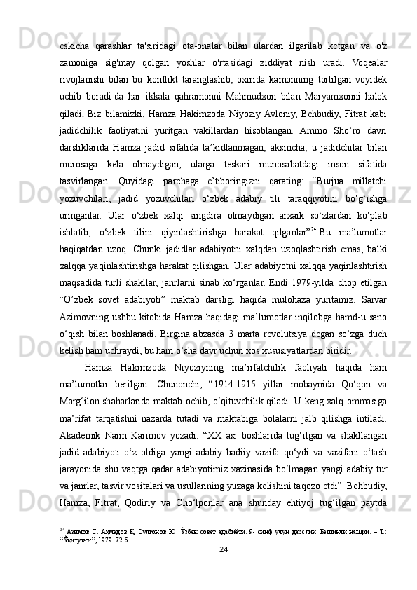 24eskicha   qarashlar   ta'siridagi   ota-onalar   bilan   ulardan   ilgarilab   ketgan   va   o'z
zamoniga   sig'may   qolgan   yoshlar   o'rtasidagi   ziddiyat   nish   uradi.   Voqealar
rivojlanishi   bilan   bu   konflikt   taranglashib,   oxirida   kamonning   tortilgan   voyidek
uchib   boradi-da   har   ikkala   qahramonni   Mahmudxon   bilan   Maryamxonni   halok
qiladi .   Biz   bilamizki,   Hamza   Hakimzoda   Niyoziy  Avloniy,   Behbudiy,   Fitrat   kabi
jadidchilik   faoliyatini   yuritgan   vakillardan   hisoblangan.   Ammo   Sho‘ro   davri
darsliklarida   Hamza   jadid   sifatida   ta’kidlanmagan,   aksincha,   u   jadidchilar   bilan
murosaga   kela   olmaydigan,   ularga   teskari   munosabatdagi   inson   sifatida
tasvirlangan.   Quyidagi   parchaga   e’tiboringizni   qarating:   “Burjua   millatchi
yozuvchilari,   jadid   yozuvchilari   o‘zbek   adabiy   tili   taraqqiyotini   bo‘g‘ishga
uringanlar.   Ular   o‘zbek   xalqi   singdira   olmaydigan   arxaik   so‘zlardan   ko‘plab
ishlatib,   o‘zbek   tilini   qiyinlashtirishga   harakat   qilganlar” 24
.Bu   ma’lumotlar
haqiqatdan   uzoq.   Chunki   jadidlar   adabiyotni   xalqdan   uzoqlashtirish   emas,   balki
xalqqa  yaqinlashtirishga   harakat   qilishgan.  Ular   adabiyotni   xalqqa  yaqinlashtirish
maqsadida   turli   shakllar,   janrlarni   sinab   ko‘rganlar.   Endi   1979-yilda   chop   etilgan
“O’zbek   sovet   adabiyoti”   maktab   darsligi   haqida   mulohaza   yuritamiz.   Sarvar
Azimovning  ushbu  kitobida  Hamza   haqidagi   ma’lumotlar   inqilobga  hamd-u  sano
o‘qish   bilan   boshlanadi.   Birgina   abzasda   3   marta   revolutsiya   degan   so‘zga   duch
kelish ham uchraydi, bu ham o‘sha davr uchun xos xususiyatlardan biridir. 
Hamza   Hakimzoda   Niyoziyning   ma’rifatchilik   faoliyati   haqida   ham
ma’lumotlar   berilgan.   Chunonchi,   “1914-1915   yillar   mobaynida   Qo‘qon   va
Marg‘ilon shaharlarida maktab ochib, o‘qituvchilik qiladi. U keng xalq ommasiga
ma’rifat   tarqatishni   nazarda   tutadi   va   maktabiga   bolalarni   jalb   qilishga   intiladi.
Akademik   Naim   Karimov   yozadi:   “XX   asr   boshlarida   tug‘ilgan   va   shakllangan
jadid   adabiyoti   o‘z   oldiga   yangi   adabiy   badiiy   vazifa   qo‘ydi   va   vazifani   o‘tash
jarayonida  shu  vaqtga  qadar  adabiyotimiz  xazinasida  bo‘lmagan  yangi  adabiy  tur
va janrlar, tasvir vositalari va usullarining yuzaga kelishini taqozo etdi”. Behbudiy,
Hamza,   Fitrat,   Qodiriy   va   Cho‘lponlar   ana   shunday   ehtiyoj   tug‘ilgan   paytda
24
  Азимов С. Аҳмедов Қ. Султонов Ю. Ўзбек совет адабиёти. 9- синф  учун  дарслик. Бешинчи нашри. – Т.:
“Ўқитувчи”, 1979. 72 б 