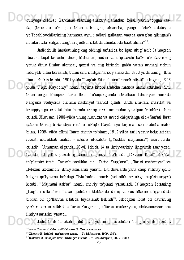 25dunyoga   keldilar.   Garchand   ularning   shaxsiy   qismatlari   fojiali   yakun   topgan   esa-
da,   (birontasi   o‘z   ajali   bilan   o‘lmagan,   aksincha,   yangi   o‘zbek   adabiyoti
yo‘lboshlovchilarining   hammasi   ayni   ijodlari   gullagan   vaqtda   qatag‘on  qilingan!)
nomlari zikr etilgan ulug‘lar ijodkor sifatida chindan-da baxtlidirlar” 25
.
Jadidchilik   harakatining  eng   oldingi   saflarida   bo’lgan   ulug’ adib   Is‘hoqxon
Ibrat   nafaqat   tarixchi,   shoir,   tilshunos,   noshir   va   o’qituvchi   balki   o’z   davrining
yetuk   diniy   ilmlar   ulomosi,   qozisi   va   eng   birinchi   galda   vatan   ravnaqi   uchun
fidoiylik bilan kurashib, butun umr intilgan tarixiy shaxsdir. 1900 yilda uning “Ilmi
Ibrat” she'riy kitobi, 1901 yilda “Lug'ati Sitta al-sina” nomli olti tillik lug'ati, 1908
yilda “Fiqhi   Kaydoniy” nomli   tarjima  kitobi  arabcha  matnda nashr  ettiriladi. Shu
bilan   birga   Ishoqxon   to'ra   Ibrat   To'raqo'rg'onda   «Matbaai   Ishoqiya»   nomida
Farg'ona   vodiysida   birinchi   nashriyot   tashkil   qiladi.   Unda   ilm-fan,   ma'rifat   va
taraqqiyotga   oid   kitoblar   hamda   uning   o'zi   tomonidan   yozilgan   kitoblari   chop
etiladi. Xususan, 1908-yilda uning husnixat va savod chiqarishga oid «San'ati Ibrat
qalami   Mirrajab   Bandiy»   risolasi,   «Fiqhi-Kaydoniy»   tarjima   asari   arabcha   matni
bilan, 1909- yilda «Ilmi Ibrat» she'riy to'plami, 1912 yilda turli yozuv belgilaridan
iborat,   murakkab   matnli   -   «Jome   ul-xutut»   („Yoshlar   majmuasi“)   asari   nashr
etiladi 26
. Umuman  olganda,  20-yil   ichida 14  ta ilmiy-tarixiy,  lingvistik  asar   yozdi
hamda   30   yillik   poetik   ijodining   majmuyi   bo’lmish   „Devoni   Ibrat“   she rlarʼ
to plamini   tuzdi.   Tarixshunoslikka   oid   „Tarixi   Farg ona“,   „Tarixi   madaniyat“   va	
ʻ ʻ
„Mezon uz-zamon“ ilmiy asarlarini yaratdi. Bu davrlarda yana chop etilmay qolib
ketgan   qo'lyozma   holidagi   “Mufradot”   nomli   (xattotlik   san'atiga   bag'ishlangan)
kitobi,   “Majmuai   ash'or”   nomli   she'riy   to'plami   yaratiladi.   Is’hoqxon   Ibratning
„Lug ati   sitta-alsina“   asari   jadid   maktablarida   sharq   va   rus   tillarini   o’rganishda	
ʻ
birdan   bir   qo llanma   sifatida   foydalanib   kelindi	
ʻ 27
.   Ishoqxon   Ibrat   o'z   davrining
yirik   muarrixi   sifatida   «Tarixi   Farg'ona»,   «Tarixi   madaniyat»,   «Mezonuzzamon»
ilmiy asarlarini yaratdi.
Jadidchilik   harakati   jadid   adabiyotining   asoschilari   bo'lgan   yirik   iste'dod
25
  www .  Dunyouzbeklari . uz // Набижон Б. Ҳамза монологи. 
26
  Ziyoyev   H .  Istiqlol  -  ma ’ naviyat   negizi . –  T .:  Ma ’ naviyat , 1999. 190 b.
27
  Dolimov   U .  Ishoqxon   Ibrat .  Tanlangan   asarlari . –  T .: « Ma ' naviyat », 2005.  200  b