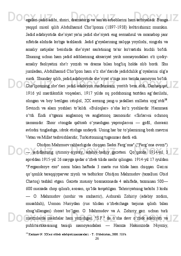 26egalari-jadid adibi, shoiri, dramaturgi va san'ati arboblarini ham tarbiyaladi. Bunga
yaqqol   misol   qilib   Abdulhamid   Cho‘lponni   (1897-1938)   keltirishimiz   mumkin.
Jadid adabiyotida she’riyat  ya'ni  jadid she’riyati eng sermahsul  va ommabop janr
sifatida  alohida   ko'zga   tashlandi.   Jadid   g'oyalarining   xalqqa   yoyilishi,   singishi   va
amaliy   natijalar   berishida   she’riyat   san'atining   ta'sir   ko'rsatishi   kuchli   bo'ldi.
Shuning   uchun   ham   jadid   adiblarining   aksariyat   yirik   nomayondalari   o'z   ijodiy-
amaliy   faoliyatini   she’r   yozish   va   drama   bilan   bog'liq   holda   olib   bordi.   Shu
jumladan, Abdulhamid Cho‘lpon ham o’z she’rlarida jadidchilik g’oyalarini olg’a
surdi. Shunday qilib, jadid adabiyotida she’riyat o'ziga xos tarzda namoyon bo'ldi.
Cho’lponning   she’rlari   jadid   adabiyoti   mafkurasini   yoritib   bera   oldi.   Darhaqiqat,
1916   yil   mardikorlik   voqealari,   1917   yilda   oq   podshoning   taxtdan   ag‘darilishi,
olingan   va   boy   berilgan   istiqlol,   XX   asrning   jang-u   jadallari   millatni   uyg‘otdi 28
.
Sevinch   va   alam   yoshlari   to‘kildi.   «Buloqlar»   o‘sha   ko‘z   yoshlardir.   Hammasi
o‘tdi.   Endi   o‘tganni   anglamoq   va   anglatmoq   zamonidir.   «Sirlar»ni   ochmoq
zamonidir.   Shoir   «tongda   qaltirab   o‘ynashgan   yaproqlar»ni   —   gofil,   chorasiz
avlodni tinglashga, idrok etishga undaydi. Uning har bir to‘plamining bosh mavzui
Vatan va Millat tashvishlaridir, Turkistonning tuganmas dardi edi.
Obidjon Mahmuov rahbarligida chiqqan Sadoi Farg ona" ("Farg ona ovozi")ʻ ʻ
—   jadidlarning   ijtimoiy-siyosiy,   adabiy-badiiy   gazetasi.   Qo qonda   1914-yil   3	
ʻ
apreldan 1915-yil 26 mayga qadar o zbek tilida nashr qilingan. 1914-yil 17 iyuldan	
ʻ
"Ferganskoye   exo"   nomi   bilan   haftada   3   marta   rus   tilida   ham   chiqqan.   Gaz.ni
qo qonlik   taraqqiyparvar   ziyoli   va   tadbirkor   Obidjon   Mahmudov   (taxallusi   Obid	
ʻ
Chatoq)   tashkil   etgan.   Gazeta   xususiy   bosmaxonada   4   sahifada,   taxminan   500—
600 nusxada chop qilinib, asosan, qo lda tarqatilgan. Tahririyatning tarkibi 3 kishi	
ʻ
—   O.   Mahmudov   (noshir   va   muharrir),   Ashurali   Zohiriy   (adabiy   xodim,
musahhih),   Usmon   Nuriydan   (rus   tilidan   o zbekchaga   tarjima   qilish   bilan	
ʻ
shug ullangan)   iborat   bo lgan.   O.   Mahmudov   va   A.   Zohiriy   gaz.   uchun   turli	
ʻ ʻ
mavzularda   makrlalar   ham   yozishgan.   "S.F."   da   o sha   davr   o zbek   adabiyeti   va	
ʻ ʻ
publitsistikasining   taniqli   namoyandalari   —   Hamza   Hakimzoda   Niyoziy,
28
 Karimov N. XX asr o'zbek adabiyoti manzaralari. - T . : O'zbekiston, 2008.  533  b . 