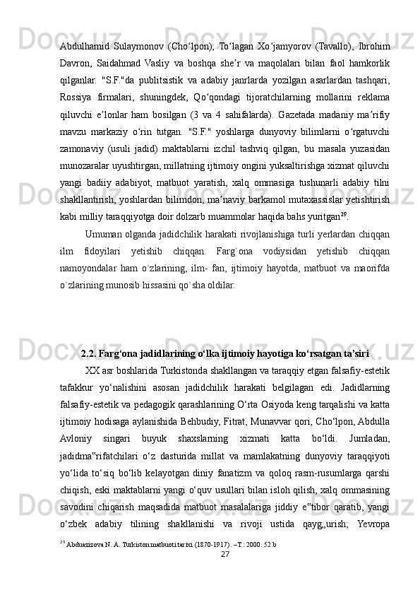 27Abdulhamid   Sulaymonov   (Cho lpon),   To lagan   Xo jamyorov   (Tavallo),   Ibrohimʻ ʻ ʻ
Davron,   Saidahmad   Vasliy   va   boshqa   she r   va   maqolalari   bilan   faol   hamkorlik	
ʼ
qilganlar.   "S.F."da   publitsistik   va   adabiy   janrlarda   yozilgan   asarlardan   tashqari,
Rossiya   firmalari,   shuningdek,   Qo qondagi   tijoratchilarning   mollarini   reklama	
ʻ
qiluvchi   e lonlar   ham   bosilgan   (3   va   4   sahifalarda).   Gazetada   madaniy   ma rifiy	
ʼ ʼ
mavzu   markaziy   o rin   tutgan.   "S.F."   yoshlarga   dunyoviy   bilimlarni   o rgatuvchi	
ʻ ʻ
zamonaviy   (usuli   jadid)   maktablarni   izchil   tashviq   qilgan,   bu   masala   yuzasidan
munozaralar uyushtirgan, millatning ijtimoiy ongini yuksaltirishga xizmat qiluvchi
yangi   badiiy   adabiyot,   matbuot   yaratish,   xalq   ommasiga   tushunarli   adabiy   tilni
shakllantirish, yoshlardan bilimdon, ma naviy barkamol mutaxassislar  yetishtirish	
ʼ
kabi milliy taraqqiyotga doir dolzarb muammolar haqida bahs yuritgan 29
.
Umuman olganda jadidchilik harakati rivojlanishiga turli yerlardan chiqqan
ilm   fidoyilari   yetishib   chiqqan.   Farg`ona   vodiysidan   yetishib   chiqqan
namoyondalar   ham   o`zlarining,   ilm-   fan,   ijtimoiy   hayotda,   matbuot   va   maorifda
o`zlarining munosib hissasini qo`sha oldilar.
2.2. Farg‘ona jadidlarining o‘lka ijtimoiy hayotiga ko‘rsatgan ta’siri
XX asr boshlarida Turkistonda shakllangan va taraqqiy etgan falsafiy-estetik
tafakkur   yo‘nalishini   asosan   jadidchilik   harakati   belgilagan   edi.   Jadidlarning
falsafiy-estetik va pedagogik qarashlarining O‘rta Osiyoda keng tarqalishi va katta
ijtimoiy hodisaga aylanishida Behbudiy, Fitrat, Munavvar qori, Cho‘lpon, Abdulla
Avloniy   singari   buyuk   shaxslarning   xizmati   katta   bo‘ldi.   Jumladan,
jadidma rifatchilari   o‘z   dasturida   millat   va   mamlakatning   dunyoviy   taraqqiyoti	
‟
yo‘lida   to‘siq   bo‘lib   kelayotgan   diniy   fanatizm   va   qoloq   rasm-rusumlarga   qarshi
chiqish, eski maktablarni yangi o‘quv usullari bilan isloh qilish, xalq ommasining
savodini   chiqarish   maqsadida   matbuot   masalalariga   jiddiy   e tibor   qaratib,   yangi	
‟
o‘zbek   adabiy   tilining   shakllanishi   va   rivoji   ustida   qayg„urish;   Yevropa
29
  Abduazizova N. A. Turkiston matbuoti tarixi (1870-1917). –T. :  2000.  52. b 