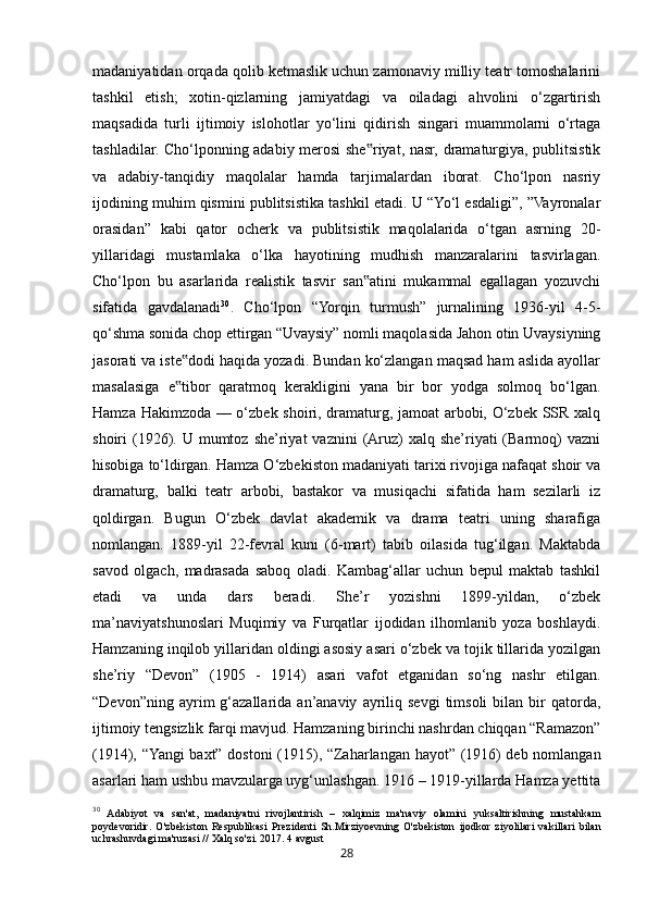 28madaniyatidan orqada qolib ketmaslik uchun zamonaviy milliy teatr tomoshalarini
tashkil   etish;   xotin-qizlarning   jamiyatdagi   va   oiladagi   ahvolini   o‘zgartirish
maqsadida   turli   ijtimoiy   islohotlar   yo‘lini   qidirish   singari   muammolarni   o‘rtaga
tashladilar. Cho‘lponning adabiy merosi  she riyat, nasr, dramaturgiya, publitsistik‟
va   adabiy-tanqidiy   maqolalar   hamda   tarjimalardan   iborat.   Cho‘lpon   nasriy
ijodining muhim qismini publitsistika tashkil etadi. U “Yo‘l esdaligi”, ”Vayronalar
orasidan”   kabi   qator   ocherk   va   publitsistik   maqolalarida   o‘tgan   asrning   20-
yillaridagi   mustamlaka   o‘lka   hayotining   mudhish   manzaralarini   tasvirlagan.
Cho‘lpon   bu   asarlarida   realistik   tasvir   san atini   mukammal   egallagan   yozuvchi
‟
sifatida   gavdalanadi 30
.   Cho‘lpon   “Yorqin   turmush”   jurnalining   1936-yil   4-5-
qo‘shma sonida chop ettirgan “Uvaysiy” nomli maqolasida Jahon otin Uvaysiyning
jasorati va iste dodi haqida yozadi. Bundan ko‘zlangan maqsad ham aslida ayollar	
‟
masalasiga   e tibor   qaratmoq   kerakligini   yana   bir   bor   yodga   solmoq   bo‘lgan.
‟
Hamza Hakimzoda — o‘zbek shoiri, dramaturg, jamoat arbobi, O‘zbek SSR xalq
shoiri  (1926).  U mumtoz  she’riyat  vaznini   (Aruz)  xalq  she’riyati  (Barmoq)   vazni
hisobiga to‘ldirgan. Hamza O‘zbekiston madaniyati tarixi rivojiga nafaqat shoir va
dramaturg,   balki   teatr   arbobi,   bastakor   va   musiqachi   sifatida   ham   sezilarli   iz
qoldirgan.   Bugun   O‘zbek   davlat   akademik   va   drama   teatri   uning   sharafiga
nomlangan.   1889-yil   22-fevral   kuni   (6-mart)   tabib   oilasida   tug‘ilgan.   Maktabda
savod   olgach,   madrasada   saboq   oladi.   Kambag‘allar   uchun   bepul   maktab   tashkil
etadi   va   unda   dars   beradi.   She’r   yozishni   1899-yildan,   o‘zbek
ma’naviyatshunoslari   Muqimiy   va   Furqatlar   ijodidan   ilhomlanib   yoza   boshlaydi.
Hamzaning inqilob yillaridan oldingi asosiy asari o‘zbek va tojik tillarida yozilgan
she’riy   “Devon”   (1905   -   1914)   asari   vafot   etganidan   so‘ng   nashr   etilgan.
“Devon”ning  ayrim   g‘azallarida   an’anaviy   ayriliq  sevgi   timsoli   bilan  bir  qatorda,
ijtimoiy tengsizlik farqi mavjud. Hamzaning birinchi nashrdan chiqqan “Ramazon”
(1914), “Yangi baxt” dostoni (1915), “Zaharlangan hayot” (1916) deb nomlangan
asarlari ham ushbu mavzularga uyg‘unlashgan. 1916 – 1919-yillarda Hamza yettita
30
  Adabiyot   va   san ' at ,   madaniyatni   rivojlantirish   –   xalqimiz   ma ' naviy   olamini   yuksaltirishning   mustahkam
poydevoridir .   O ' zbekiston   Respublikasi   Prezidenti   Sh . Mirziyoevning   O ' zbekiston   ijodkor   ziyolilari   vakillari   bilan
uchrashuvdagi   ma ' ruzasi  //  Xalq   so ' zi .  2017. 4 avgust 