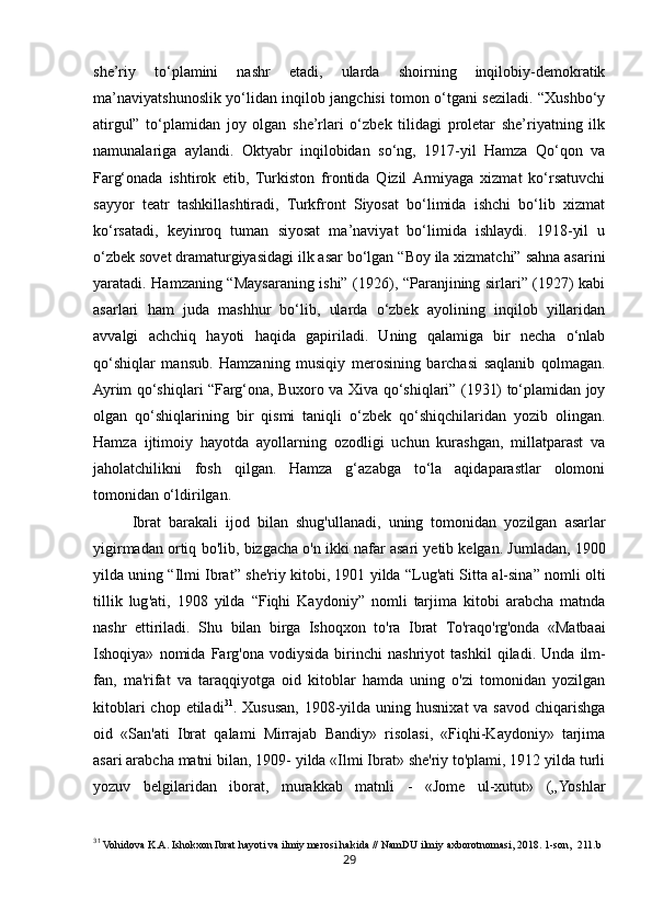 29she’riy   to‘plamini   nashr   etadi,   ularda   shoirning   inqilobiy-demokratik
ma’naviyatshunoslik yo‘lidan inqilob jangchisi tomon o‘tgani seziladi. “Xushbo‘y
atirgul”   to‘plamidan   joy   olgan   she’rlari   o‘zbek   tilidagi   proletar   she’riyatning   ilk
namunalariga   aylandi.   Oktyabr   inqilobidan   so‘ng,   1917-yil   Hamza   Qo‘qon   va
Farg‘onada   ishtirok   etib,   Turkiston   frontida   Qizil  Armiyaga   xizmat   ko‘rsatuvchi
sayyor   teatr   tashkillashtiradi,   Turkfront   Siyosat   bo‘limida   ishchi   bo‘lib   xizmat
ko‘rsatadi,   keyinroq   tuman   siyosat   ma’naviyat   bo‘limida   ishlaydi.   1918-yil   u
o‘zbek sovet dramaturgiyasidagi ilk asar bo‘lgan “Boy ila xizmatchi” sahna asarini
yaratadi. Hamzaning “Maysaraning ishi” (1926), “Paranjining sirlari” (1927) kabi
asarlari   ham   juda   mashhur   bo‘lib,   ularda   o‘zbek   ayolining   inqilob   yillaridan
avvalgi   achchiq   hayoti   haqida   gapiriladi.   Uning   qalamiga   bir   necha   o‘nlab
qo‘shiqlar   mansub.   Hamzaning   musiqiy   merosining   barchasi   saqlanib   qolmagan.
Ayrim qo‘shiqlari “Farg‘ona, Buxoro va Xiva qo‘shiqlari” (1931) to‘plamidan joy
olgan   qo‘shiqlarining   bir   qismi   taniqli   o‘zbek   qo‘shiqchilaridan   yozib   olingan.
Hamza   ijtimoiy   hayotda   ayollarning   ozodligi   uchun   kurashgan,   millatparast   va
jaholatchilikni   fosh   qilgan.   Hamza   g‘azabga   to‘la   aqidaparastlar   olomoni
tomonidan o‘ldirilgan.
Ibrat   barakali   ijod   bilan   shug ' ullanadi ,   uning   tomonidan   yozilgan   asarlar
yigirmadan   ortiq   bo ' lib ,  bizgacha   o ' n   ikki   nafar   asari   yetib   kelgan .  Jumladan , 1900
yilda   uning  “ Ilmi   Ibrat ”  she ' riy   kitobi , 1901  yilda  “ Lug ' ati   Sitta   al - sina ”  nomli   olti
tillik   lug ' ati ,   1908   yilda   “ Fiqhi   Kaydoniy ”   nomli   tarjima   kitobi   arabcha   matnda
nashr   ettiriladi .   Shu   bilan   birga   Ishoqxon   to ' ra   Ibrat   To ' raqo ' rg ' onda   « Matbaai
Ishoqiya »   nomida   Farg ' ona   vodiysida   birinchi   nashriyot   tashkil   qiladi .   Unda   ilm-
fan,   ma'rifat   va   taraqqiyotga   oid   kitoblar   hamda   uning   o'zi   tomonidan   yozilgan
kitoblari  chop etiladi 31
. Xususan, 1908-yilda  uning husnixat  va savod  chiqarishga
oid   «San'ati   Ibrat   qalami   Mirrajab   Bandiy»   risolasi,   «Fiqhi-Kaydoniy»   tarjima
asari arabcha matni bilan, 1909- yilda «Ilmi Ibrat» she'riy to'plami, 1912 yilda turli
yozuv   belgilaridan   iborat,   murakkab   matnli   -   «Jome   ul-xutut»   („Yoshlar
31
 Vohidova K.A. Ishokxon Ibrat hayoti va ilmiy merosi hakida // NamDU ilmiy axborotnomasi, 2018. 1-son,  211.b 