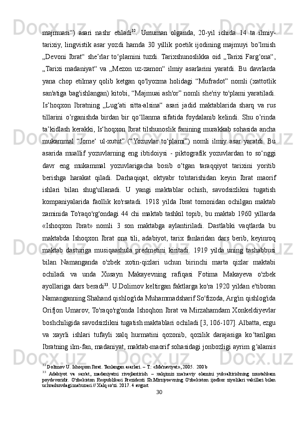 30majmuasi“)   asari   nashr   etiladi 32
.   Umuman   olganda,   20-yil   ichida   14   ta   ilmiy-
tarixiy,   lingvistik   asar   yozdi   hamda   30   yillik   poetik   ijodining   majmuyi   bo’lmish
„Devoni   Ibrat“   she rlar   to plamini   tuzdi.  Tarixshunoslikka   oid   „Tarixi   Farg ona“,ʼ ʻ ʻ
„Tarixi   madaniyat“   va   „Mezon   uz-zamon“   ilmiy   asarlarini   yaratdi.   Bu   davrlarda
yana   chop   etilmay   qolib   ketgan   qo'lyozma   holidagi   “Mufradot”   nomli   (xattotlik
san'atiga bag'ishlangan) kitobi, “Majmuai ash'or” nomli she'riy to'plami yaratiladi.
Is’hoqxon   Ibratning   „Lug ati   sitta-alsina“   asari   jadid   maktablarida   sharq   va   rus	
ʻ
tillarini   o’rganishda   birdan   bir   qo llanma   sifatida   foydalanib   kelindi.   Shu   o’rinda	
ʻ
ta’kidlash kerakki, Is‘hoqxon Ibrat tilshunoslik fanining murakkab sohasida ancha
mukammal   “Jome‘   ul-xutut”   (“Yozuvlar   to‘plami”)   nomli   ilmiy   asar   yaratdi.   Bu
asarida   muallif   yozuvlarning   eng   ibtidoiysi   -   piktografik   yozuvlardan   to   so‘nggi
davr   eng   mukammal   yozuvlarigacha   bosib   o‘tgan   taraqqiyot   tarixini   yoritib
berishga   harakat   qiladi.   Darhaqiqat,   oktyabr   to'ntarishidan   keyin   Ibrat   maorif
ishlari   bilan   shug'ullanadi.   U   yangi   maktablar   ochish,   savodsizlikni   tugatish
kompaniyalarida   faollik   ko'rsatadi.   1918   yilda   Ibrat   tomonidan   ochilgan   maktab
zaminida  To'raqo'rg'ondagi   44   chi   maktab   tashkil   topib,   bu   maktab   1960   yillarda
«Ishoqxon   Ibrat»   nomli   3   son   maktabga   aylantiriladi.   Dastlabki   vaqtlarda   bu
maktabda   Ishoqxon   Ibrat   ona   tili,   adabiyot,   tarix   fanlaridan   dars   berib,   keyinroq
maktab   dasturiga   musiqaashula   predmetini   kiritadi.   1919   yilda   uning   tashabbusi
bilan   Namanganda   o'zbek   xotin-qizlari   uchun   birinchi   marta   qizlar   maktabi
ochiladi   va   unda   Xusayn   Makayevning   rafiqasi   Fotima   Makayeva   o'zbek
ayollariga dars beradi 33
. U.Dolimov keltirgan faktlarga ko'ra 1920 yildan e'tiboran
Namanganning Shahand qishlog'ida Muhammadsharif So'fizoda, Arg'in qishlog'ida
Orifjon Umarov, To'raqo'rg'onda Ishoqhon Ibrat va Mirzahamdam Xonkeldiyevlar
boshchiligida savodsizlikni tugatish maktablari ochiladi [3, 106-107]. Albatta, ezgu
va   xayrli   ishlari   tufayli   xalq   hurmatini   qozonib,   qozilik   darajasiga   ko tarilgan	
ʻ
Ibratning ilm-fan, madaniyat, maktab-maorif sohasidagi jonbozligi ayrim g alamis
ʻ
32
 Dolimov U. Ishoqxon Ibrat. Tanlangan asarlari. – T.: «Ma'naviyat», 2005.  200 b
33
  Adabiyot   va   san'at,   madaniyatni   rivojlantirish   –   xalqimiz   ma'naviy   olamini   yuksaltirishning   mustahkam
poydevoridir.   O'zbekiston   Respublikasi   Prezidenti   Sh.Mirziyoevning   O'zbekiston   ijodkor   ziyolilari   vakillari   bilan
uchrashuvdagi ma'ruzasi // Xalq so'zi. 2017. 4 avgust 