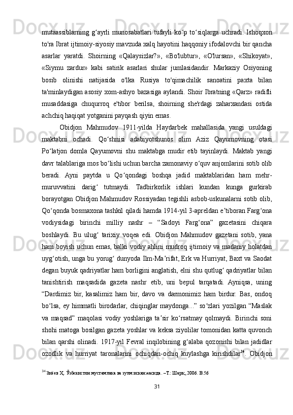31mutaassiblarning   g ayrli   munosabatlari   tufayli   ko p   to siqlarga   uchradi.   Ishoqxonʻ ʻ ʻ
to'ra Ibrat ijtimoiy-siyosiy mavzuda xalq hayotini haqqoniy ifodalovchi bir qancha
asarlar   yaratdi.   Shoirning   «Qalaysizlar?»,   «Bo'lubtur»,   «O'lursan»,   «Shikoyat»,
«Siymu   zardur»   kabi   satirik   asarlari   shular   jumlasidandir.   Markaziy   Osiyoning
bosib   olinishi   natijasida   o'lka   Rusiya   to'qimachilik   sanoatini   paxta   bilan
ta'minlaydigan asosiy xom-ashyo bazasiga aylandi. Shoir Ibratning «Qarz» radifli
musaddasiga   chuqurroq   e'tibor   berilsa,   shoirning   she'rdagi   zaharxandasi   ostida
achchiq haqiqat yotganini payqash qiyin emas.
Obidjon   Mahmudov   1911-yilda   Haydarbek   mahallasida   yangi   usuldagi
maktabni   ochadi.   Qo shnisi   adabiyotshunos   olim   Aziz   Qayumovning   otasi	
ʻ
Po latjon   domla   Qayumovni   shu   maktabga   mudir   etib   tayinlaydi.   Maktab   yangi	
ʻ
davr talablariga mos bo lishi uchun barcha zamonaviy o quv anjomlarini sotib olib	
ʻ ʻ
beradi.   Ayni   paytda   u   Qo qondagi   boshqa   jadid   maktablaridan   ham   mehr-	
ʻ
muruvvatini   darig   tutmaydi.   Tadbirkorlik   ishlari   kundan   kunga   gurkirab	
ʻ
borayotgan Obidjon Mahmudov Rossiyadan tegishli asbob-uskunalarni sotib olib,
Qo qonda bosmaxona tashkil qiladi hamda 1914-yil 3-apreldan e tiboran Farg ona	
ʻ ʼ ʻ
vodiysidagi   birinchi   milliy   nashr   –   “Sadoyi   Farg ona”   gazetasini   chiqara	
ʻ
boshlaydi.   Bu   ulug   tarixiy   voqea   edi.   Obidjon   Mahmudov   gazetani   sotib,   yana	
ʻ
ham boyish uchun emas, balki vodiy ahlini mudroq ijtimoiy va madaniy holatdan
uyg otish, unga bu yorug  dunyoda Ilm-Ma rifat, Erk va Hurriyat, Baxt va Saodat	
ʻ ʻ ʼ
degan buyuk qadriyatlar ham borligini anglatish, elni shu qutlug  qadriyatlar bilan	
ʻ
tanishtirish   maqsadida   gazeta   nashr   etib,   uni   bepul   tarqatadi.   Ayniqsa,   uning
“Dardimiz   bir,   kasalimiz   ham   bir,   davo   va   darmonimiz   ham   birdur.   Bas,   ondoq
bo lsa, ey himmatli birodarlar, chiqinglar maydonga...” so zlari  yozilgan “Maslak	
ʻ ʻ
va   maqsad”   maqolasi   vodiy   yoshlariga   ta sir   ko rsatmay   qolmaydi.   Birinchi   soni	
ʼ ʻ
shohi matoga bosilgan gazeta yoshlar va keksa ziyolilar tomonidan katta quvonch
bilan  qarshi   olinadi.  1917-yil  Fevral   inqilobining  g alaba   qozonishi  bilan  jadidlar	
ʻ
ozodlik   va   hurriyat   taronalarini   ochiqdan-ochiq   kuylashga   kirishdilar 34
.   Obidjon
34
  Зиёев   Ҳ .  Ўзбекистон   мустамлака   ва   зулм   исканжасида . – Т .:  Шарқ , 2006. B.56 