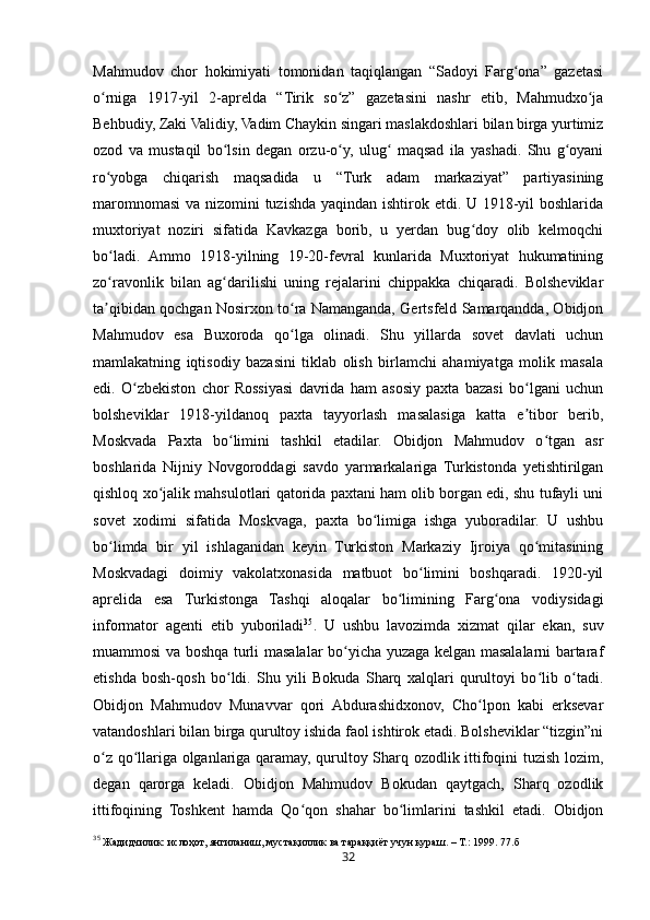 32Mahmudov   chor   hokimiyati   tomonidan   taqiqlangan   “Sadoyi   Farg ona”   gazetasiʻ
o rniga   1917-yil   2-aprelda   “Tirik   so z”   gazetasini   nashr   etib,   Mahmudxo ja	
ʻ ʻ ʻ
Behbudiy, Zaki Validiy, Vadim Chaykin singari maslakdoshlari bilan birga yurtimiz
ozod   va   mustaqil   bo lsin   degan   orzu-o y,   ulug   maqsad   ila   yashadi.   Shu   g oyani	
ʻ ʻ ʻ ʻ
ro yobga   chiqarish   maqsadida   u   “Turk   adam   markaziyat”   partiyasining	
ʻ
maromnomasi  va nizomini tuzishda yaqindan ishtirok etdi. U 1918-yil  boshlarida
muxtoriyat   noziri   sifatida   Kavkazga   borib,   u   yerdan   bug doy   olib   kelmoqchi	
ʻ
bo ladi.   Ammo   1918-yilning   19-20-fevral   kunlarida   Muxtoriyat   hukumatining	
ʻ
zo ravonlik   bilan   ag darilishi   uning   rejalarini   chippakka   chiqaradi.   Bolsheviklar
ʻ ʻ
ta qibidan qochgan Nosirxon to ra Namanganda, Gertsfeld Samarqandda, Obidjon
ʼ ʻ
Mahmudov   esa   Buxoroda   qo lga   olinadi.   Shu   yillarda   sovet   davlati   uchun	
ʻ
mamlakatning   iqtisodiy   bazasini   tiklab   olish   birlamchi   ahamiyatga   molik   masala
edi.   O zbekiston   chor   Rossiyasi   davrida   ham   asosiy   paxta   bazasi   bo lgani   uchun	
ʻ ʻ
bolsheviklar   1918-yildanoq   paxta   tayyorlash   masalasiga   katta   e tibor   berib,	
ʼ
Moskvada   Paxta   bo limini   tashkil   etadilar.   Obidjon   Mahmudov   o tgan   asr	
ʻ ʻ
boshlarida   Nijniy   Novgoroddagi   savdo   yarmarkalariga   Turkistonda   yetishtirilgan
qishloq xo jalik mahsulotlari qatorida paxtani ham olib borgan edi, shu tufayli uni	
ʻ
sovet   xodimi   sifatida   Moskvaga,   paxta   bo limiga   ishga   yuboradilar.   U   ushbu	
ʻ
bo limda   bir   yil   ishlaganidan   keyin   Turkiston   Markaziy   Ijroiya   qo mitasining	
ʻ ʻ
Moskvadagi   doimiy   vakolatxonasida   matbuot   bo limini   boshqaradi.   1920-yil	
ʻ
aprelida   esa   Turkistonga   Tashqi   aloqalar   bo limining   Farg ona   vodiysidagi	
ʻ ʻ
informator   agenti   etib   yuboriladi 35
.   U   ushbu   lavozimda   xizmat   qilar   ekan,   suv
muammosi va boshqa turli masalalar bo yicha yuzaga kelgan masalalarni bartaraf	
ʻ
etishda   bosh-qosh   bo ldi.   Shu   yili   Bokuda   Sharq   xalqlari   qurultoyi   bo lib   o tadi.	
ʻ ʻ ʻ
Obidjon   Mahmudov   Munavvar   qori   Abdurashidxonov,   Cho lpon   kabi   erksevar	
ʻ
vatandoshlari bilan birga qurultoy ishida faol ishtirok etadi. Bolsheviklar “tizgin”ni
o z qo llariga olganlariga qaramay, qurultoy Sharq ozodlik ittifoqini tuzish lozim,	
ʻ ʻ
degan   qarorga   keladi.   Obidjon   Mahmudov   Bokudan   qaytgach,   Sharq   ozodlik
ittifoqining   Toshkent   hamda   Qo qon   shahar   bo limlarini   tashkil   etadi.   Obidjon	
ʻ ʻ
35
 Жадидчилик: ислоҳот, янгиланиш, мустақиллик ва тараққиёт учун кураш. – Т.: 1999.  77.б 
