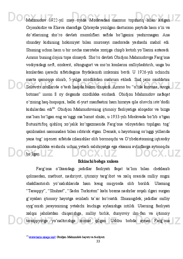 33Mahmudov   1922-yil   may   oyida   Moskvadan   maxsus   topshiriq   bilan   kelgan
Orjonikidze va Eliava sharafiga Qibrayda yozilgan dasturxon paytida ham o zi vaʻ
do stlarining   sho ro   davlati   muxoliflari   safida   bo lganini   yashirmagan.   Ana	
ʻ ʻ ʻ
shunday   kishining   hokimiyat   bilan   murosayi   madorada   yashashi   mahol   edi.
Shuning uchun ham u bir necha marotaba xorijga chiqib ketish yo llarini axtaradi.	
ʻ
Ammo buning ilojini topa olmaydi. Sho ro davlati Obidjon Mahmudovga Farg ona	
ʻ ʻ
vodiysidagi  neft, ozokerit, oltingugurt  va mo m  konlarini  milliylashtirib, unga  bu	
ʻ
konlardan   ijarachi   sifatidagina   foydalanish   imkonini   berdi.   U   1926-yili   uchinchi
marta   qamoqqa   olinib,   5-yilga   ozodlikdan   mahrum   etiladi.   Sud   jazo   muddatini
Solovets orollarida o tash haqida hukm chiqardi. Ammo bu “o tda kuymas, suvga	
ʻ ʻ
botmas”   inson   8   oy   deganda   ozodlikka   erishadi.   Obidjon   Mahmudov   nafaqat
o zining haq-huquqini, balki el-yurt manfaatini ham himoya qila oluvchi iste dodli	
ʻ ʼ
kishilardan   edi 36
.   Obidjon   Mahmudovning   ijtimoiy   faoliyatiga   aloqador   va   bizga
ma lum bo lgan eng so nggi ma lumot shuki, u 1933-yili Moskvada bo lib o tgan	
ʼ ʻ ʻ ʼ ʻ ʻ
Butunittifoq   qishloq   xo jalik   ko rgazmasida   Farg ona   viloyatidan   topilgan   tog	
ʻ ʻ ʻ ʻ
qazilmalari namunalari bilan ishtirok etgan. Demak, u hayotining so nggi yillarida	
ʻ
yana tog  injeneri sifatida izlanishlar olib bormoqchi va O zbekistonning iqtisodiy	
ʻ ʻ
mustaqillikka erishishi uchun yetarli salohiyatga ega ekanini avlodlarga aytmoqchi
bo lgan.	
ʻ
Ikkinchi bobga xulosa
Farg‘ona   o‘lkasidagi   jadidlar   faoliyati   faqat   ta’lim   bilan   cheklanib
qolmasdan,   matbuot,   nashriyot,   ijtimoiy   targ‘ibot   va   xalq   orasida   milliy   ongni
shakllantirish   yo‘nalishlarida   ham   keng   miqyosda   olib   borildi.   Ularning
“Taraqqiy”, “Shuhrat”, “Sadoi Turkiston” kabi bosma nashrlar orqali ilgari surgan
g‘oyalari   ijtimoiy   hayotga   sezilarli   ta’sir   ko‘rsatdi.   Shuningdek,   jadidlar   milliy
uyg‘onish   jarayonining   yetakchi   kuchiga   aylanishga   intildi.   Ularning   faoliyati
xalqni   jaholatdan   chiqarishga,   milliy   birlik,   dunyoviy   ilm-fan   va   ijtimoiy
taraqqiyotga   yo‘naltirishga   xizmat   qilgan.   Ushbu   bobda   aynan   Farg‘ona
36
  www.tarix.sinaps.uz//  Obidjon Mahmudob hayoti va faoliyati 