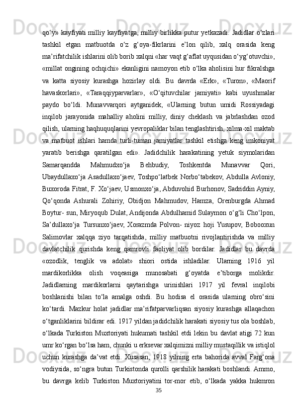 35qo‘y»  kayfiyati  milliy kayfiyatga,  milliy  birlikka  putur   yetkazadi.  Jadidlar  o‘zlari
tashkil   etgan   matbuotda   o‘z   g‘oya-fikrlarini   e’lon   qilib,   xalq   orasida   keng
ma’rifatchilik ishlarini olib borib xalqni «har vaqt g‘aflat uyqusidan o‘yg‘otuvchi»,
«millat  ongining ochqichi» ekanligini namoyon etib o‘lka aholisini  hur fikralshga
va   katta   siyosiy   kurashga   hozirlay   oldi.   Bu   davrda   «Erk»,   «Turon»,   «Maorif
havaskorlari»,   «Taraqqiyparvarlar»,   «O‘qituvchilar   jamiyati»   kabi   uyushmalar
paydo   bo‘ldi.   Munavvarqori   aytganidek,   «Ularning   butun   umidi   Rossiyadagi
inqilob   jarayonida   mahalliy   aholini   milliy,   diniy   cheklash   va   jabrlashdan   ozod
qilish, ularning haqhuquqlarini yevropaliklar bilan tenglashtirish, xilma-xil maktab
va   matbuot   ishlari   hamda   turli-tuman   jamiyatlar   tashkil   etishga   keng   imkoniyat
yaratib   berishga   qaratilgan   edi».   Jadidchilik   harakatining   yetuk   siymolaridan
Samarqandda   Mahmudxo‘ja   Behbudiy,   Toshkentda   Munavvar   Qori,
Ubaydullaxo‘ja  Asadullaxo‘jaev,   Toshpo‘latbek   Norbo‘tabekov,  Abdulla  Avloniy,
Buxoroda Fitrat, F. Xo‘jaev, Usmonxo‘ja, Abduvohid Burhonov, Sadriddin Ayniy,
Qo‘qonda   Ashurali   Zohiriy,   Obidjon   Mahmudov,   Hamza,   Orenburgda   Ahmad
Boytur- sun, Miryoqub Dulat, Andijonda Abdulhamid Sulaymon o‘g‘li  Cho‘lpon,
Sa’dullaxo‘ja   Tursunxo‘jaev,   Xorazmda   Polvon-   niyoz   hoji   Yusupov,   Bobooxun
Salimovlar   xalqqa   ziyo   tarqatishda,   milliy   matbuotni   rivojlantirishda   va   milliy
davlatchilik   qurishda   keng   qamrovli   faoliyat   olib   bordilar.   Jadidlar   bu   davrda
«ozodlik,   tenglik   va   adolat»   shiori   ostida   ishladilar.   Ularning   1916   yil
mardikorlikka   olish   voqeasiga   munosabati   g‘oyatda   e’tiborga   molikdir.
Jadidlarning   mardikorlarni   qaytarishga   urinishlari   1917   yil   fevral   inqilobi
boshlanishi   bilan   to‘la   amalga   oshdi.   Bu   hodisa   el   orasida   ularning   obro‘sini
ko‘tardi.   Mazkur   holat   jadidlar   ma’rifatparvarliqsan   siyosiy   kurashga   allaqachon
o‘tganliklarini bildirar edi. 1917 yildan jadidchilik harakati siyosiy tus ola boshlab,
o‘lkada  Turkiston   Muxtoriyati   hukumati   tashkil   etdi   lekin   bu   davlat   atigi   72   kun
umr ko‘rgan bo‘lsa ham, chunki u erksevar xalqimizni milliy mustaqillik va istiqlol
uchun   kurashga   da’vat   etdi.   Xusasan,   1918   yilning   erta   bahorida   avval   Farg‘ona
vodiysida, so‘ngra butun Turkistonda qurolli qarshilik harakati boshlandi. Ammo,
bu   davrga   kelib   Turkiston   Muxtoriyatini   tor-mor   etib,   o‘lkada   yakka   hukmron 