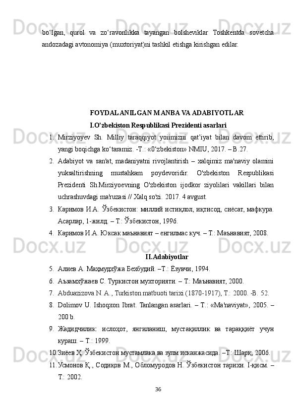 36bo‘lgan,   qurol   va   zo‘ravonlikka   tayangan   bolsheviklar   Toshkentda   sovetcha
andozadagi avtonomiya (muxtoriyat)ni tashkil etishga kirishgan edilar. 
 
FOYDALANILGAN  MANBA VA  ADABIYOTLAR
I. O’zbekiston Respublikasi Prezidenti asarlari
1. Mirziyoyev   Sh.   Milliy   taraqqiyot   yoiimizni   qat’iyat   bilan   davom   ettirib,
yangi boqichga ko‘taramiz. - Т .: «0‘zbekiston» NMIU, 2017. – B.27 .
2. Adabiyot   va   san'at,   madaniyatni   rivojlantirish   –   xalqimiz   ma'naviy   olamini
yuksaltirishning   mustahkam   poydevoridir.   O'zbekiston   Respublikasi
Prezidenti   Sh.Mirziyoevning   O'zbekiston   ijodkor   ziyolilari   vakillari   bilan
uchrashuvdagi ma'ruzasi // Xalq so'zi.  2017. 4 avgust.
3. Каримов И.А. Ўзбекистон: миллий истиқлол, иқтисод, сиёсат, мафкура.
Асарлар, 1-жилд. – Т.: Ўзбекистон, 1996. 
4. Каримов И.А. Юксак маънавият – енгилмас куч. – Т.: Маънавият, 2008. 
II.Adabiyotlar
5. Алиев   А .  Маҳмудхўжа   Бехбудий . – Т .:  Ёзувчи , 1994. 
6. Аъзамхўжаев С. Туркистон мухторияти. – Т.: Маънавият, 2000.
7. Abduazizova N. A., Turkiston matbuoti tarixi (1870-1917), T. :  2000. -B. 52 .
8. Dolimov U. Ishoqxon Ibrat. Tanlangan asarlari. – T . : «Ma'naviyat», 2005. –
200 b .
9. Жадидчилик :   ислоҳот ,   янгиланиш ,   мустақиллик   ва   тараққиёт   учун
кураш . –  Т .: 1999. 
10. Зиёев Ҳ. Ўзбекистон мустамлака ва зулм исканжасида. –Т.: Шарқ, 2006. 
11. Усмонов Қ., Содиқов М., Обломуродов Н. Ўзбекистон тарихи. I-қисм. –
Т.: 2002.  