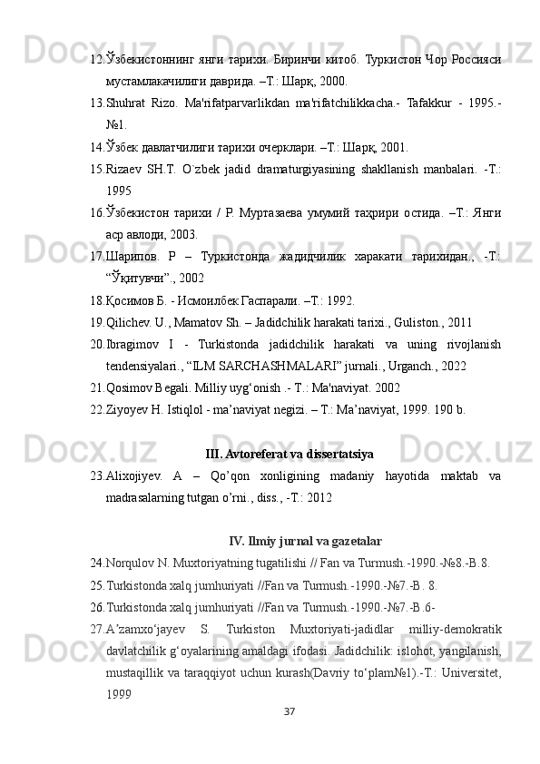 3712. Ўзбекистоннинг   янги   тарихи.   Биринчи   китоб.   Туркистон   Чор   Россияси
мустамлакачилиги даврида. –Т.: Шарқ, 2000. 
13. Shuhrat   Rizo.   Ma'rifatparvarlikdan   ma'rifatchilikkacha.-   Tafakkur   -   1995.-
№1. 
14. Ўзбек давлатчилиги тарихи очерклари. –Т.: Шарқ, 2001. 
15. Riza е v   SH.T.   O`zb е k   jadid   dramaturgiyasining   shakllanish   manbalari.   - T. :
1995 
16. Ўзбекистон   тарихи   /   Р.   Муртазаева   умумий   таҳрири   остида.   –Т.:   Янги
аср авлоди, 2003. 
17. Шарипов.   Р   –   Туркистонда   жадидчилик   харакати   тарихидан.,   -Т.:
“Ўқитувчи”., 2002 
18. Қосимов Б. - Исмоилбек Гаспарали. –Т.: 1992. 
19. Q i lichev. U., Mamatov Sh. – Jadidchilik harakati tarixi., Guliston., 2011 
20. Ibragimov   I   -   Turkistonda   jadidchilik   harakati   va   uning   rivojlanish
tendensiyalari., “ILM SARCHASHMALARI” jurnali., Urganch., 2022 
21. Qosimov Begali. Milliy uyg‘onish .- T . : Ma'naviyat. 2002
22. Ziyoyev H. Istiqlol - ma’naviyat negizi. – T.: Ma’naviyat, 1999.  190 b.
III. Avtoreferat va dissertatsiya
23. Alixojiyev.   A   –   Qo’qon   xonligining   madaniy   hayotida   maktab   va
madrasalarning tutgan o’rni., diss.,  - T. :  2012 
IV. Ilmiy jurnal va gazetalar
24. Norqulov N. Muxtoriyatning tugatilishi    Fan va Turmush.-1990.-№8.-B.8.
25. Turkistonda xalq jumhuriyati   Fan va Turmush.-1990.-№7.-B. 8.
26. Turkistonda xalq jumhuriyati   Fan va Turmush.-1990.-№7.-B.6-
27. A zamxo‘jayev   S.   Turkiston   Muxtoriyati-jadidlar   milliy-demokratikʼ
davlatchilik g‘oyalarining amaldagi ifodasi. Jadidchilik: islohot, yangilanish,
mustaqillik   va   taraqqiyot   uchun   kura sh (Davriy   to‘plam№1).-T.:   Universitet,
1999 