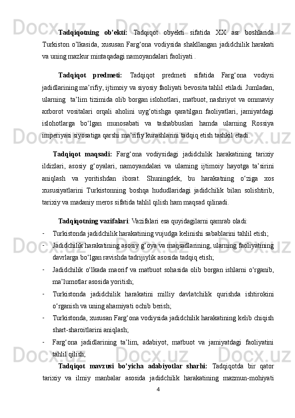 4Tadqiqot ning   ob’ekti :   Tadqiqot   obyekti   sifatida   XX   asr   boshlarida
Turkiston   o’lkasida ,   xususan   Farg‘ona   vodiysida   shakllangan   jadidchilik   harakati
va uning mazkur mintaqadagi namoyandalari faoliyati .
Tadqiqot   predmeti:   Tadqiqot   predmeti   sifatida   Farg‘ona   vodiysi
jadidlarining ma’rifiy, ijtimoiy va siyosiy faoliyati   bevosita tahlil etiladi. Jumladan,
ularning     ta’lim   tizimida   olib   borgan   islohotlari,   matbuot,   nashriyot   va   ommaviy
axborot   vositalari   orqali   aholini   uyg‘otishga   qaratilgan   faoliyatlari,   jamiyatdagi
islohotlarga   bo‘lgan   munosabati   va   tashabbuslari   hamda   ularning   Rossiya
imperiyasi siyosatiga qarshi ma’rifiy kurashlarini tadqiq etish tashkil etadi.
Tadqiqot   maqsadi:   Farg‘ona   vodiysidagi   jadidchilik   harakatining   tarixiy
ildizlari,   asosiy   g‘oyalari,   namoyandalari   va   ularning   ijtimoiy   hayotga   ta’sirini
aniqlash   va   yoritishdan   iborat .   Shuningdek,   bu   harakatning   o‘ziga   xos
xususiyatlarini   Turkistonning   boshqa   hududlaridagi   jadidchilik   bilan   solishtirib,
tarixiy va madaniy meros sifatida tahlil qilish ham maqsad qilinadi.
Tadqiqot ning   vazifalari : Vazifalari esa quyidagilarni qamrab oladi:
- Turkistonda jadidchilik harakatining vujudga kelinishi  sabablarini tahlil etish ; 
- Jadidchilik harakatining asosiy g‘oya va maqsadlarining, ularning faoliyatining
davrlarga bo‘lgan ravishda tadrijiylik asosida  tadqiq etish ; 
- Jadidchilik   o‘lkada   maorif   va  matbuot   sohasida   olib   borgan   ishlarni   o‘rganib,
ma’lumotlar asosida yoritish; 
- Turkistonda   jadidchilik   harakatini   milliy   davlatchilik   qurishda   ishtirokini
o‘rganish va uning ahamiyati ochib berish;
- Turkistonda, xususan Farg‘ona vodiysida jadidchilik harakatining kelib chiqish
shart-sharoitlarini aniqlash;
- Farg‘ona   jadidlarining   ta’lim,   adabiyot,   matbuot   va   jamiyatdagi   faoliyatini
tahlil qilish;
Tadqiqot   mavzusi   bo’yicha   adabiyotlar   sharhi:   Tadqiqotda   bir   qator
tarixiy   va   ilmiy   manbalar   asosida   jadidchilik   harakatining   mazmun-mohiyati 