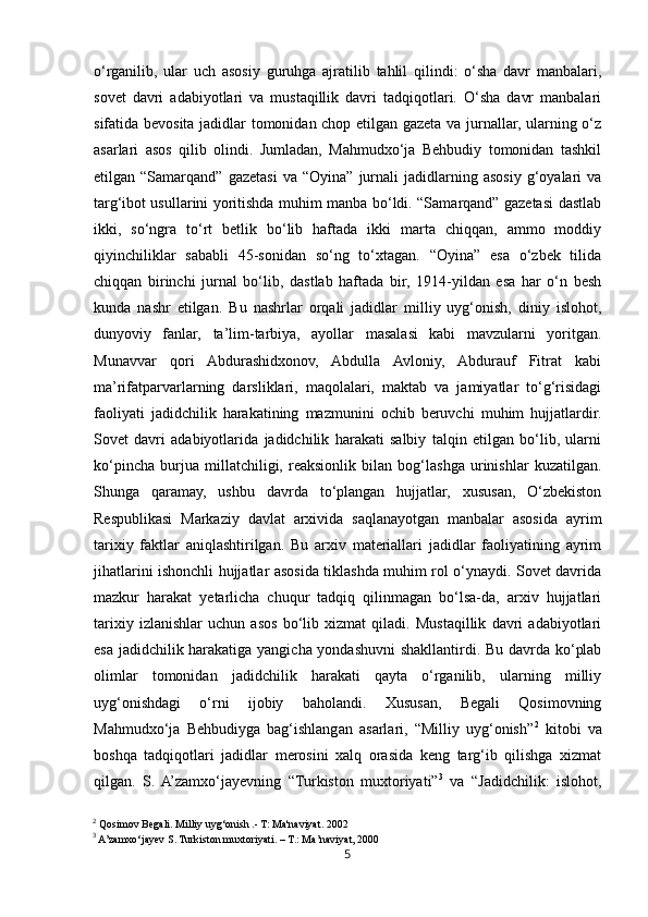 5o‘rganilib,   ular   uch   asosiy   guruhga   ajratilib   tahlil   qilindi:   o‘sha   davr   manbalari,
sovet   davri   adabiyotlari   va   mustaqillik   davri   tadqiqotlari.   O‘sha   davr   manbalari
sifatida bevosita jadidlar tomonidan chop etilgan gazeta va jurnallar, ularning o‘z
asarlari   asos   qilib   olindi.   Jumladan,   Mahmudxo‘ja   Behbudiy   tomonidan   tashkil
etilgan  “Samarqand”   gazetasi   va  “Oyina”   jurnali   jadidlarning  asosiy   g‘oyalari   va
targ‘ibot usullarini yoritishda muhim manba bo‘ldi. “Samarqand” gazetasi dastlab
ikki,   so‘ngra   to‘rt   betlik   bo‘lib   haftada   ikki   marta   chiqqan,   ammo   moddiy
qiyinchiliklar   sababli   45-sonidan   so‘ng   to‘xtagan.   “Oyina”   esa   o‘zbek   tilida
chiqqan   birinchi   jurnal   bo‘lib,   dastlab   haftada   bir,   1914-yildan   esa   har   o‘n   besh
kunda   nashr   etilgan.   Bu   nashrlar   orqali   jadidlar   milliy   uyg‘onish,   diniy   islohot,
dunyoviy   fanlar,   ta’lim-tarbiya,   ayollar   masalasi   kabi   mavzularni   yoritgan.
Munavvar   qori   Abdurashidxonov,   Abdulla   Avloniy,   Abdurauf   Fitrat   kabi
ma’rifatparvarlarning   darsliklari,   maqolalari,   maktab   va   jamiyatlar   to‘g‘risidagi
faoliyati   jadidchilik   harakatining   mazmunini   ochib   beruvchi   muhim   hujjatlardir.
Sovet   davri   adabiyotlarida   jadidchilik   harakati   salbiy   talqin   etilgan   bo‘lib,   ularni
ko‘pincha   burjua   millatchiligi,   reaksionlik   bilan   bog‘lashga   urinishlar   kuzatilgan.
Shunga   qaramay,   ushbu   davrda   to‘plangan   hujjatlar,   xususan,   O‘zbekiston
Respublikasi   Markaziy   davlat   arxivida   saqlanayotgan   manbalar   asosida   ayrim
tarixiy   faktlar   aniqlashtirilgan.   Bu   arxiv   materiallari   jadidlar   faoliyatining   ayrim
jihatlarini ishonchli hujjatlar asosida tiklashda muhim rol o‘ynaydi. Sovet davrida
mazkur   harakat   yetarlicha   chuqur   tadqiq   qilinmagan   bo‘lsa-da,   arxiv   hujjatlari
tarixiy   izlanishlar   uchun   asos   bo‘lib   xizmat   qiladi.   Mustaqillik   davri   adabiyotlari
esa jadidchilik harakatiga yangicha yondashuvni  shakllantirdi. Bu davrda ko‘plab
olimlar   tomonidan   jadidchilik   harakati   qayta   o‘rganilib,   ularning   milliy
uyg‘onishdagi   o‘rni   ijobiy   baholandi.   Xususan,   Begali   Qosimovning
Mahmudxo‘ja   Behbudiyga   bag‘ishlangan   asarlari,   “Milliy   uyg‘onish” 2
  kitobi   va
boshqa   tadqiqotlari   jadidlar   merosini   xalq   orasida   keng   targ‘ib   qilishga   xizmat
qilgan.   S.  A’zamxo‘jayevning   “Turkiston   muxtoriyati” 3
  va   “Jadidchilik:   islohot,
2
 Qosimov Begali. Milliy uyg‘onish .- T: Ma'naviyat. 2002
3
 A’zamxo‘jayev S. Turkiston muxtoriyati. – T.: Ma’naviyat, 2000 