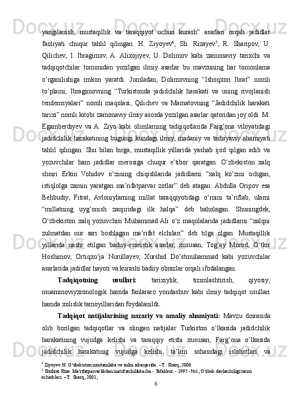 6yangilanish,   mustaqillik   va   taraqqiyot   uchun   kurash”   asarlari   orqali   jadidlar
faoliyati   chuqur   tahlil   qilingan.   H.   Ziyoyev 4
,   Sh.   Rizayev 5
,   R.   Sharipov,   U.
Qilichev,   I.   Ibragimov,   A.   Alixojiyev,   U.   Dolimov   kabi   zamonaviy   tarixchi   va
tadqiqotchilar   tomonidan   yozilgan   ilmiy   asarlar   bu   mavzuning   har   tomonlama
o‘rganilishiga   imkon   yaratdi.   Jumladan,   Dolimovning   “Ishoqxon   Ibrat”   nomli
to‘plami,   Ibragimovning   “Turkistonda   jadidchilik   harakati   va   uning   rivojlanish
tendensiyalari”   nomli   maqolasi,   Qilichev   va   Mamatovning   “Jadidchilik   harakati
tarixi” nomli kitobi zamonaviy ilmiy asosda yozilgan asarlar qatoridan joy oldi. M.
Egamberdiyev   va  A.   Ziyo   kabi   olimlarning   tadqiqotlarida   Farg‘ona   viloyatidagi
jadidchilik  harakatining   bugungi   kundagi   ilmiy,   madaniy  va   tarbiyaviy  ahamiyati
tahlil   qilingan.   Shu   bilan   birga,   mustaqillik   yillarida   yashab   ijod   qilgan   adib   va
yozuvchilar   ham   jadidlar   merosiga   chuqur   e’tibor   qaratgan.   O‘zbekiston   xalq
shoiri   Erkin   Vohidov   o‘zining   chiqishlarida   jadidlarni   “xalq   ko‘zini   ochgan,
istiqlolga   zamin   yaratgan   ma’rifatparvar   zotlar”   deb   atagan.  Abdulla   Oripov   esa
Behbudiy,   Fitrat,   Avloniylarning   millat   taraqqiyotidagi   o‘rnini   ta’riflab,   ularni
“millatning   uyg‘onish   zanjiridagi   ilk   halqa”   deb   baholagan.   Shuningdek,
O‘zbekiston   xalq   yozuvchisi   Muhammad  Ali   o‘z   maqolalarida   jadidlarni   “xalqni
zulmatdan   nur   sari   boshlagan   ma’rifat   elchilari”   deb   tilga   olgan.   Mustaqillik
yillarida   nashr   etilgan   badiiy-esseistik   asarlar,   xususan,   Tog‘ay   Murod,   O‘tkir
Hoshimov,   Ortiqxo‘ja   Nurullayev,   Xurshid   Do‘stmuhammad   kabi   yozuvchilar
asarlarida jadidlar hayoti va kurashi badiiy obrazlar orqali ifodalangan.
Tadqiqotning   usullari:   tarixiylik,   tizimlashtirish,   qiyosiy,
muammoviyxronologik   hamda   fanlararo   yondashuv   kabi   ilmiy   tadqiqot   usullari
hamda xolislik tamoyillaridan foydalanildi .
Tadqiqot   natijalarining   nazariy   va   amaliy   ahamiyati :   Mavzu   doirasida
olib   borilgan   tadqiqotlar   va   olingan   natijalar   Turkiston   o’lkasida   jadidchilik
harakatining   vujudga   kelishi   va   taraqqiy   etishi   xususan,   Farg’ona   o’lkasida
jadidchilik   harakatinig   vujudga   kelishi,   ta’lim   sohasidagi   islohotlari   va
4
 Ziyoyev H. O‘zbekiston mustamlaka va zulm iskanjasida. –T.: Sharq, 2006
5
 Shuhrat Rizo. Ma'rifatparvarlikdan ma'rifatchilikkacha.- Tafakkur. - 1995.-№1, O‘zbek davlatchiligi tarixi 
ocherklari. –T.: Sharq, 2001, 