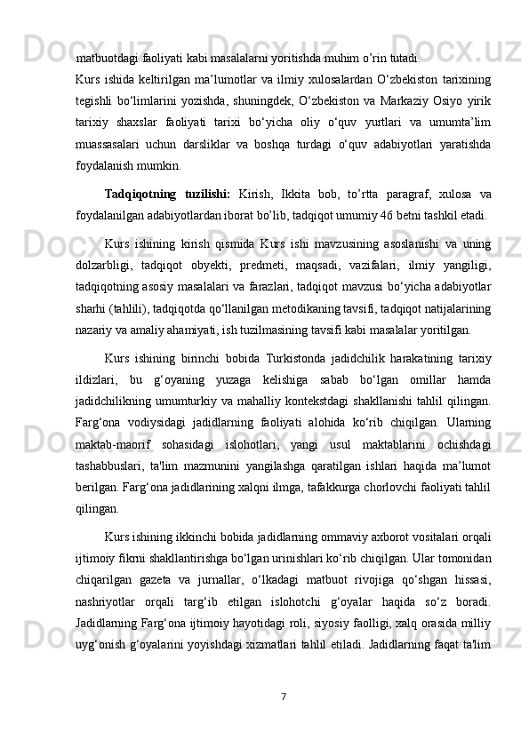 7matbuotdagi faoliyati kabi masalalarni yoritishda muhim o’rin tutadi.
Kurs   ishida   keltirilgan   ma’lumotlar   va   ilmiy   xulosalardan   O‘zbekiston   tarixining
tegishli   bo‘limlarini   yozishda,   shuningdek,   O‘zbekiston   va   Markaziy   Osiyo   yirik
tarixiy   shaxslar   faoliyati   tarixi   bo‘yicha   oliy   o‘quv   yurtlari   va   umumta’lim
muassasalari   uchun   darsliklar   va   boshqa   turdagi   o‘quv   adabiyotlari   yaratishda
foydalanish mumkin.
Tadqiqot ning   tuzilishi:   Kirish,   Ikkita   bob,   to’rtta   paragraf ,   xulosa   va
foydalanilgan adabiyotlardan iborat  bo’lib, tadqiqot umumiy 46 betni tashkil etadi.
Kurs   ishining   kirish   qismida   Kurs   ishi   mavzusining   asoslanishi   va   uning
dolzarbligi,   tadqiqot   obyekti,   predmeti,   maqsadi,   vazifalari,   ilmiy   yangiligi,
tadqiqotning asosiy masalalari va farazlari, tadqiqot mavzusi bo‘yicha adabiyotlar
sharhi (tahlili), tadqiqotda qo‘llanilgan metodikaning tavsifi, tadqiqot natijalarining
nazariy va amaliy ahamiyati, ish tuzilmasining tavsifi kabi masalalar yoritilgan. 
Kurs   ishining   birinchi   bobida   Turkistonda   jadidchilik   harakatining   tarixiy
ildizlari,   bu   g‘oyaning   yuzaga   kelishiga   sabab   bo‘lgan   omillar   hamda
jadidchilikning umumturkiy  va  mahalliy kontekstdagi  shakllanishi   tahlil   qilingan.
Farg‘ona   vodiysidagi   jadidlarning   faoliyati   alohida   ko‘rib   chiqilgan.   Ularning
maktab-maorif   sohasidagi   islohotlari,   yangi   usul   maktablarini   ochishdagi
tashabbuslari,   ta'lim   mazmunini   yangilashga   qaratilgan   ishlari   haqida   ma’lumot
berilgan. Farg‘ona jadidlarining xalqni ilmga, tafakkurga chorlovchi faoliyati tahlil
qilingan.
Kurs ishining ikkinchi bobida   jadidlarning ommaviy axborot vositalari orqali
ijtimoiy fikrni shakllantirishga bo‘lgan urinishlari ko‘rib chiqilgan. Ular tomonidan
chiqarilgan   gazeta   va   jurnallar,   o‘lkadagi   matbuot   rivojiga   qo‘shgan   hissasi,
nashriyotlar   orqali   targ‘ib   etilgan   islohotchi   g‘oyalar   haqida   so‘z   boradi.
J adidlarning Farg‘ona ijtimoiy hayotidagi roli, siyosiy faolligi, xalq orasida milliy
uyg‘onish g‘oyalarini yoyishdagi xizmatlari tahlil etiladi. Jadidlarning faqat ta'lim 