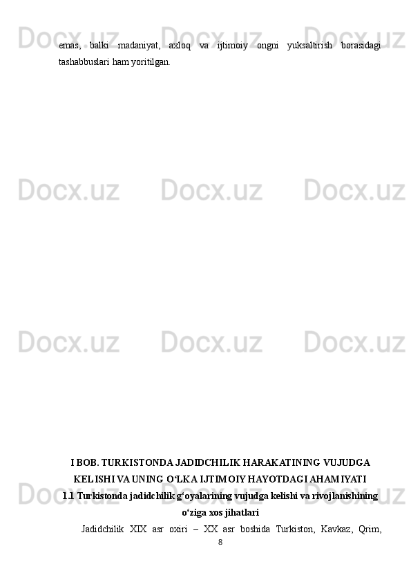 8emas,   balki   madaniyat,   axloq   va   ijtimoiy   ongni   yuksaltirish   borasidagi
tashabbuslari ham yoritilgan.
I BOB. TURKISTONDA JADIDCHILIK HARAKATINING VUJUDGA
KELISHI VA UNING O LKA IJTIMOIY HAYOTDAGI AHAMIYATIʻ
1.1  Turkistonda jadidchilik g‘oyalarining vujudga kelishi va rivojlanishining
o ziga xos jihatlari	
ʻ
Jadidchilik   XIX   asr   oxiri   –   XX   asr   boshida   Turkiston,   Kavkaz,   Qrim, 