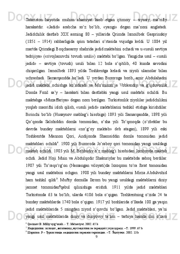 9Tatariston   hayotida   muhim   ahamiyat   kasb   etgan   ijtimoiy   –   siyosiy,   ma’rifiy
harakatdir.   «Jadid»   arabcha   so‘z   bo‘lib,   «yangi»   degan   ma’noni   anglatadi.
Jadidchilik   dastlab   XIX   asrning   80   –   yillarida   Qrimda   Ismoilbek   Gasprinskiy
(1851   –   1914)   rahbarligida   qrim   tatarlari   o‘rtasida   vujudga   keldi.   U   1884   yil
martda Qrimdagi Boqchasaroy shahrida jadid maktabini ochadi va u «usuli savtiya
tadrijiya» («rivojlanuvchi  tovush usuli»)  maktabi bo‘lgan. Yangicha usul  – «usuli
jadid»   –   savtiya   (tovush)   usuli   bilan   12   bola   o‘qitilib,   40   kunda   savodini
chiqarilgan.   Ismoilbek   1893   yilda   Toshkentga   keladi   va   ziyoli   ulamolar   bilan
uchrashadi.   Samarqandda   bo‘ladi.   U   yerdan   Buxoroga   borib,   amir  Abdulahadni
jadid   maktabi   ochishga   ko‘ndiradi   va   Mo‘minxo‘ja   Vobkendiy   va   g‘ijduvonlik
Domla   Fozil   sa’y   –   harakati   bilan   dastlabki   yangi   usul   maktabi   ochildi.   Bu
maktabga   «Muzaffariya»   degan   nom   berilgan.  Turkistonlik   ziyolilar   jadidchilikni
yoqlab maorifni isloh qilish, «usuli jadid» maktablarini tashkil etishga kirishdilar.
Birinchi   bo‘lib   (Husaynov   mablag‘i   hisobiga)   1893   yili   Samarqandda,   1898   yili
Qo‘qonda   Salohiddin   domla   tomonidan,   o‘sha   yili   To‘qmoqda   (o‘zbeklar   bu
davrda   bunday   maktablarni   «no‘g‘oy   maktab»   deb   atagan),   1899   yili   eski
Toshkentda   Mannon   Qori,   Andijonda   Shamsiddin   domla   tomonidan   jadid
maktablari   ochildi 6
.   1900   yili   Buxoroda   Jo‘raboy   qori   tomonidan   yangi   usuldagi
maktab ochildi. 1903 yili M. Behbudiy o‘z mablag‘i hisobidan Jomboyda maktab
ochdi.   Jadid   Hoji   Muin   va  Abdulqodir   Shakuriylar   bu   maktabda   saboq   berdilar.
1907   yili   To‘raqo‘rg‘on   (Namangan   viloyati)da   Isxoqxon   to‘ra   Ibrat   tomonidan
yangi   usul   maktabini   ochgan.   1908   yili   bunday   maktablarni   Mirza  Abdulvohid
ham   tashkil   qildi 7
.   Muftiy   domulla   Ikrom   bu   yangi   usuldagi   maktablarni   diniy
jamoat   tomonidan 8
qabul   qilinishiga   erishdi.   1911   yilda   jadid   maktablari
Turkistonda   63   ta   bo‘lib,   ularda   4106   bola   o‘qigan.   Toshkentning   o‘zida   24   ta
bunday maktablarda 1740 bola o‘qigan. 1917 yil boshlarida o‘lkada 100 ga yaqin
jadid   maktablarida   5   mingdan   ziyod   o‘quvchi   bo‘lgan.   Jadid   maktablari,   ya’ni
yangi   usul   maktablarida   diniy   va   dunyoviy   ta’lim   –   tarbiya   hamda   ilm   o‘zaro
6
 Qosimov  B . Milliy uyg‘onish .- T.: Ma'naviyat. 2002. 65.b
7
  Жадидчилик :  ислоҳот ,  янгиланиш ,  мустақиллик   ва   тараққиёт   учун   кураш . – Т . :  1999. 67.b
8
  Шарипов .  Р  –  Туркистонда   жадидчилик   харакати тарихидан. –Т.: Ўқитувчи . 2002. 13.b 