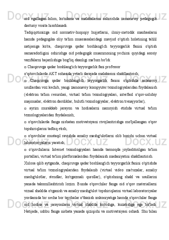 oid   egallagan   bilim,   ko'nikma   va   malakalarini   oshirishda   zamonaviy   pedagogik
dasturiy vosita hisoblanadi.
Tadqiqotimizga   oid   normativ-huquqiy   hujjatlarni,   ilmiy-metodik   manbaalarni
hamda   pedagogika   oliy   ta'lim   muassasalaridagi   mavjud   o'qitish   holatining   tahlil
natijasiga   ko'ra,   chaqiruvga   qadar   boshlang'ich   tayyorgarlik   fanini   o'qitish
samaradorligini   oshirishga   oid   pedagogik   muammoning   yechimi   quyidagi   asosiy
vazifalarni bajarilishiga bog'liq ekanligi ma'lum bo'ldi:
□ Chaqiruvga qadar boshlang'ich tayyorgarlik fani professor
o'qituvchilarda AKT sohasida yetarli darajada malakasini shakllantirish;
□   Chaqiruvga   qadar   boshlang'ich   tayyorgarlik   fanini   o'qitishda   an'anaviy
usullardan voz kechib, yangi zamonaviy kompyuter texnologiyalaridan foydalanish
(elektron   ta'lim   resurslari,   virtual   ta'lim   texnologiyalari,   interfaol   o'quv-uslubiy
majmualar, elektron darsliklar, bulutli texnologiyalar, elektron trenajyorlar);
□   ayrim   murakkab   jarayon   va   hodisalarni   namoyish   etishda   virtual   ta'lim
texnologiyalaridan foydalanish;
□   o'quvchilarda   fanga   nisbatan   motivatsiyani   rivojlantirishga   mo'ljallangan   o'quv
topshiriqlarini tadbiq etish;
□  o'quvchilar  mustaqil   ravishda  amaliy  mashg'ulotlarni  olib  borishi  uchun  virtual
laboratoriyalarni yaratish;
□   o'quvchilarni   Internet   texnologiyalari   hamda   tarmoqda   joylashtirilgan   ta'lim
portallari, virtual ta'lim platformalaridan foydalanish madaniyatini shakllantirish.
Xulosa qilib aytganda, chaqiruvga qadar boshlang'ich tayyorgarlik fanini o'qitishda
virtual   ta'lim   texnologiyalaridan   foydalanib   (virtual   video   ma'ruzalar,   amaliy
mashg'ulotlar,   stendlar,   ko'rgazmali   qurollar),   o'qitishning   shakl   va   usullarini
yanada   takomillashtirish   lozim.   Bunda   o'quvchilar   fanga   oid   o'quv   materiallarni
vizual shaklda o'rganish va amaliy mashg'ulot topshiriqlarini virtual laboratoriyalar
yordamida bir necha bor tajribalar o'tkazish imkoniyatiga hamda o'quvchilar fanga
oid   hodisa   va   jarayonlarni   virtual   shaklda   ko'rishga,   kuzatishga   ega   bo'ladi.
Natijada, ushbu fanga nisbata yanada qiziqishi va motivatsiyasi  oshadi. Shu bilan 