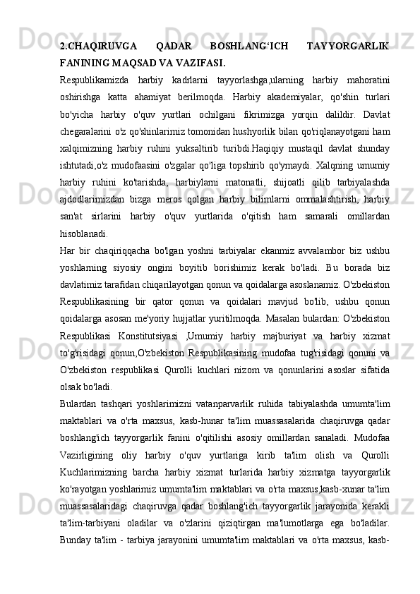 2.CHAQIRUVGA   QADAR   BOSHLANG‘ICH   TAYYORGARLIK
FANINING MAQSAD VA VAZIFASI.
Respublikamizda   harbiy   kadrlarni   tayyorlashga,ularning   harbiy   mahoratini
oshirishga   katta   ahamiyat   berilmoqda.   Harbiy   akademiyalar,   qo'shin   turlari
bo'yicha   harbiy   o'quv   yurtlari   ochilgani   fikrimizga   yorqin   dalildir.   Davlat
chegaralarini o'z qo'shinlarimiz tomonidan hushyorlik bilan qo'riqlanayotgani ham
xalqimizning   harbiy   ruhini   yuksaltirib   turibdi.Haqiqiy   mustaqil   davlat   shunday
ishtutadi,o'z   mudofaasini   o'zgalar   qo'liga   topshirib   qo'ymaydi.   Xalqning   umumiy
harbiy   ruhini   ko'tarishda,   harbiylarni   matonatli,   shijoatli   qilib   tarbiyalashda
ajdodlarimizdan   bizga   meros   qolgan   harbiy   bilimlarni   ommalashtirish,   harbiy
san'at   sirlarini   harbiy   o'quv   yurtlarida   o'qitish   ham   samarali   omillardan
hisoblanadi.
Har   bir   chaqiriqqacha   bo'lgan   yoshni   tarbiyalar   ekanmiz   avvalambor   biz   ushbu
yoshlarning   siyosiy   ongini   boyitib   borishimiz   kerak   bo'ladi.   Bu   borada   biz
davlatimiz tarafidan chiqarilayotgan qonun va qoidalarga asoslanamiz. O'zbekiston
Respublikasining   bir   qator   qonun   va   qoidalari   mavjud   bo'lib,   ushbu   qonun
qoidalarga asosan me'yoriy hujjatlar yuritilmoqda. Masalan bulardan: O'zbekiston
Respublikasi   Konstitutsiyasi   ,Umumiy   harbiy   majburiyat   va   harbiy   xizmat
to'g'risidagi   qonun,O'zbekiston   Respublikasining   mudofaa   tug'risidagi   qonuni   va
O'zbekiston   respublikasi   Qurolli   kuchlari   nizom   va   qonunlarini   asoslar   sifatida
olsak bo'ladi.
Bulardan   tashqari   yoshlarimizni   vatanparvarlik   ruhida   tabiyalashda   umumta'lim
maktablari   va   o'rta   maxsus,   kasb-hunar   ta'lim   muassasalarida   chaqiruvga   qadar
boshlang'ich   tayyorgarlik   fanini   o'qitilishi   asosiy   omillardan   sanaladi.   Mudofaa
Vazirligining   oliy   harbiy   o'quv   yurtlariga   kirib   ta'lim   olish   va   Qurolli
Kuchlarimizning   barcha   harbiy   xizmat   turlarida   harbiy   xizmatga   tayyorgarlik
ko'rayotgan yoshlarimiz umumta'lim maktablari va o'rta maxsus,kasb-xunar ta'lim
muassasalaridagi   chaqiruvga   qadar   boshlang'ich   tayyorgarlik   jarayonida   kerakli
ta'lim-tarbiyani   oladilar   va   o'zlarini   qiziqtirgan   ma'lumotlarga   ega   bo'ladilar.
Bunday   ta'lim   -   tarbiya   jarayonini   umumta'lim   maktablari   va   o'rta   maxsus,   kasb- 