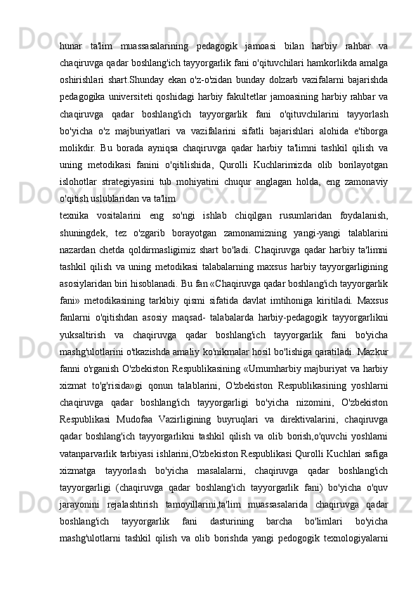 hunar   ta'lim   muassasalarining   pedagogik   jamoasi   bilan   harbiy   rahbar   va
chaqiruvga qadar boshlang'ich tayyorgarlik fani o'qituvchilari hamkorlikda amalga
oshirishlari   shart.Shunday   ekan   o'z-o'zidan   bunday   dolzarb   vazifalarni   bajarishda
pedagogika universiteti  qoshidagi  harbiy fakultetlar  jamoasining harbiy rahbar  va
chaqiruvga   qadar   boshlang'ich   tayyorgarlik   fani   o'qituvchilarini   tayyorlash
bo'yicha   o'z   majburiyatlari   va   vazifalarini   sifatli   bajarishlari   alohida   e'tiborga
molikdir.   Bu   borada   ayniqsa   chaqiruvga   qadar   harbiy   ta'limni   tashkil   qilish   va
uning   metodikasi   fanini   o'qitilishida,   Qurolli   Kuchlarimizda   olib   borilayotgan
islohotlar   strategiyasini   tub   mohiyatini   chuqur   anglagan   holda,   eng   zamonaviy
o'qitish uslublaridan va ta'lim
texnika   vositalarini   eng   so'ngi   ishlab   chiqilgan   rusumlaridan   foydalanish,
shuningdek,   tez   o'zgarib   borayotgan   zamonamizning   yangi-yangi   talablarini
nazardan   chetda   qoldirmasligimiz   shart   bo'ladi.   Chaqiruvga   qadar   harbiy   ta'limni
tashkil   qilish   va   uning   metodikasi   talabalarning   maxsus   harbiy   tayyorgarligining
asosiylaridan biri hisoblanadi. Bu fan «Chaqiruvga qadar boshlang'ich tayyorgarlik
fani»   metodikasining   tarkibiy   qismi   sifatida   davlat   imtihoniga   kiritiladi.   Maxsus
fanlarni   o'qitishdan   asosiy   maqsad-   talabalarda   harbiy-pedagogik   tayyorgarlikni
yuksaltirish   va   chaqiruvga   qadar   boshlang'ich   tayyorgarlik   fani   bo'yicha
mashg'ulotlarini o'tkazishda amaliy ko'nikmalar hosil bo'lishiga qaratiladi. Mazkur
fanni o'rganish O'zbekiston Respublikasining  «Umumharbiy majburiyat va harbiy
xizmat   to'g'risida»gi   qonun   talablarini,   O'zbekiston   Respublikasining   yoshlarni
chaqiruvga   qadar   boshlang'ich   tayyorgarligi   bo'yicha   nizomini,   O'zbekiston
Respublikasi   Mudofaa   Vazirligining   buyruqlari   va   direktivalarini,   chaqiruvga
qadar   boshlang'ich   tayyorgarlikni   tashkil   qilish   va   olib   borish,o'quvchi   yoshlarni
vatanparvarlik tarbiyasi ishlarini,O'zbekiston Respublikasi Qurolli Kuchlari safiga
xizmatga   tayyorlash   bo'yicha   masalalarni,   chaqiruvga   qadar   boshlang'ich
tayyorgarligi   (chaqiruvga   qadar   boshlang'ich   tayyorgarlik   fani)   bo'yicha   o'quv
jarayonini   rejalashtirish   tamoyillarini,ta'lim   muassasalarida   chaqiruvga   qadar
boshlang'ich   tayyorgarlik   fani   dasturining   barcha   bo'limlari   bo'yicha
mashg'ulotlarni   tashkil   qilish   va   olib   borishda   yangi   pedogogik   texnologiyalarni 