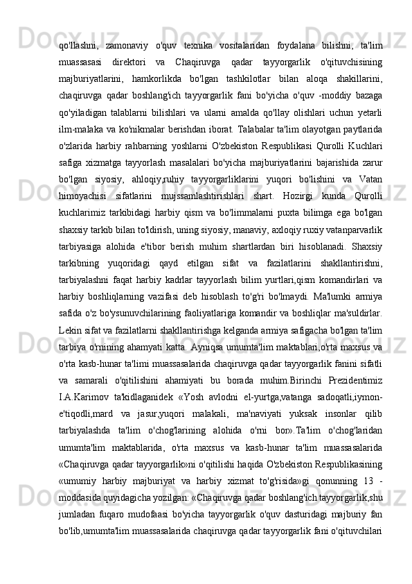 qo'llashni,   zamonaviy   o'quv   texnika   vositalaridan   foydalana   bilishni,   ta'lim
muassasasi   direktori   va   Chaqiruvga   qadar   tayyorgarlik   o'qituvchisining
majburiyatlarini,   hamkorlikda   bo'lgan   tashkilotlar   bilan   aloqa   shakillarini,
chaqiruvga   qadar   boshlang'ich   tayyorgarlik   fani   bo'yicha   o'quv   -moddiy   bazaga
qo'yiladigan   talablarni   bilishlari   va   ularni   amalda   qo'llay   olishlari   uchun   yetarli
ilm-malaka va ko'nikmalar berishdan iborat. Talabalar  ta'lim  olayotgan paytlarida
o'zlarida   harbiy   rahbarning   yoshlarni   O'zbekiston   Respublikasi   Qurolli   Kuchlari
safiga   xizmatga   tayyorlash   masalalari   bo'yicha   majburiyatlarini   bajarishida   zarur
bo'lgan   siyosiy,   ahloqiy,ruhiy   tayyorgarliklarini   yuqori   bo'lishini   va   Vatan
himoyachisi   sifatlarini   mujssamlashtirishlari   shart.   Hozirgi   kunda   Qurolli
kuchlarimiz   tarkibidagi   harbiy   qism   va   bo'limmalarni   puxta   bilimga   ega   bo'lgan
shaxsiy tarkib bilan to'ldirish, uning siyosiy, manaviy, axloqiy ruxiy vatanparvarlik
tarbiyasiga   alohida   e'tibor   berish   muhim   shartlardan   biri   hisoblanadi.   Shaxsiy
tarkibning   yuqoridagi   qayd   etilgan   sifat   va   fazilatlarini   shakllantirishni,
tarbiyalashni   faqat   harbiy   kadrlar   tayyorlash   bilim   yurtlari,qism   komandirlari   va
harbiy   boshliqlarning   vazifasi   deb   hisoblash   to'g'ri   bo'lmaydi.   Ma'lumki   armiya
safida o'z bo'ysunuvchilarining faoliyatlariga komandir va boshliqlar  ma'suldirlar.
Lekin sifat va fazilatlarni shakllantirishga kelganda armiya safigacha bo'lgan ta'lim
tarbiya   o'rnining  ahamyati  katta.   Ayniqsa  umumta'lim  maktablari,o'rta  maxsus   va
o'rta kasb-hunar ta'limi muassasalarida chaqiruvga qadar tayyorgarlik fanini sifatli
va   samarali   o'qitilishini   ahamiyati   bu   borada   muhim.Birinchi   Prezidentimiz
I.A.Karimov   ta'kidlaganidek   «Yosh   avlodni   el-yurtga,vatanga   sadoqatli,iymon-
e'tiqodli,mard   va   jasur,yuqori   malakali,   ma'naviyati   yuksak   insonlar   qilib
tarbiyalashda   ta'lim   o'chog'larining   alohida   o'rni   bor».Ta'lim   o'chog'laridan
umumta'lim   maktablarida,   o'rta   maxsus   va   kasb-hunar   ta'lim   muassasalarida
«Chaqiruvga qadar tayyorgarlik»ni o'qitilishi haqida O'zbekiston Respublikasining
«umumiy   harbiy   majburiyat   va   harbiy   xizmat   to'g'risida»gi   qonunning   13   -
moddasida quyidagicha yozilgan: «Chaqiruvga qadar boshlang'ich tayyorgarlik,shu
jumladan   fuqaro   mudofaasi   bo'yicha   tayyorgarlik   o'quv   dasturidagi   majburiy   fan
bo'lib,umumta'lim muassasalarida chaqiruvga qadar tayyorgarlik fani o'qituvchilari 