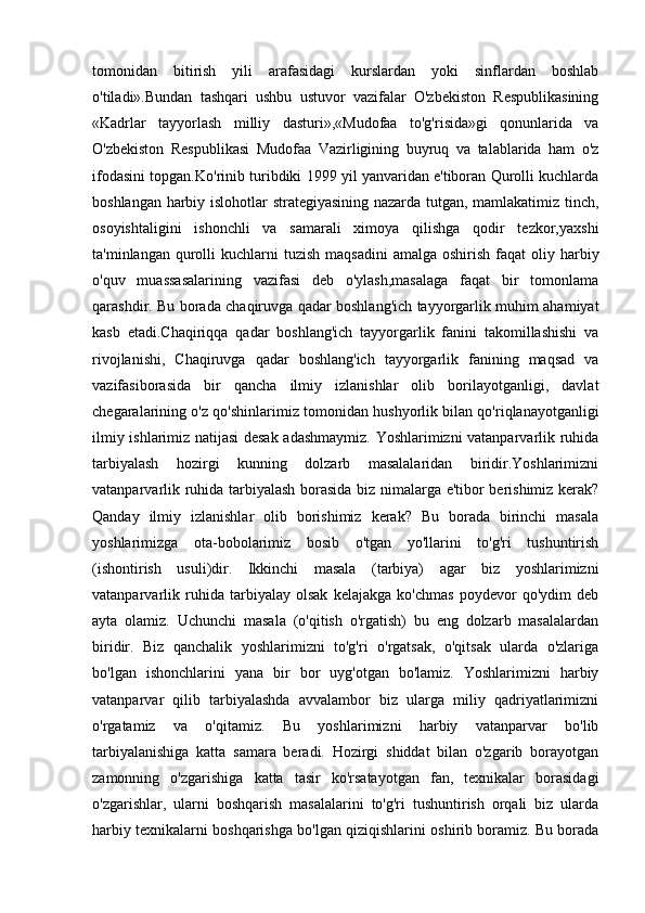 tomonidan   bitirish   yili   arafasidagi   kurslardan   yoki   sinflardan   boshlab
o'tiladi».Bundan   tashqari   ushbu   ustuvor   vazifalar   O'zbekiston   Respublikasining
«Kadrlar   tayyorlash   milliy   dasturi»,«Mudofaa   to'g'risida»gi   qonunlarida   va
O'zbekiston   Respublikasi   Mudofaa   Vazirligining   buyruq   va   talablarida   ham   o'z
ifodasini topgan.Ko'rinib turibdiki 1999 yil yanvaridan e'tiboran Qurolli kuchlarda
boshlangan harbiy islohotlar strategiyasining nazarda tutgan, mamlakatimiz tinch,
osoyishtaligini   ishonchli   va   samarali   ximoya   qilishga   qodir   tezkor,yaxshi
ta'minlangan  qurolli   kuchlarni   tuzish  maqsadini   amalga  oshirish  faqat   oliy harbiy
o'quv   muassasalarining   vazifasi   deb   o'ylash,masalaga   faqat   bir   tomonlama
qarashdir. Bu borada chaqiruvga qadar boshlang'ich tayyorgarlik muhim ahamiyat
kasb   etadi.Chaqiriqqa   qadar   boshlang'ich   tayyorgarlik   fanini   takomillashishi   va
rivojlanishi,   Chaqiruvga   qadar   boshlang'ich   tayyorgarlik   fanining   maqsad   va
vazifasiborasida   bir   qancha   ilmiy   izlanishlar   olib   borilayotganligi,   davlat
chegaralarining o'z qo'shinlarimiz tomonidan hushyorlik bilan qo'riqlanayotganligi
ilmiy ishlarimiz natijasi desak adashmaymiz. Yoshlarimizni vatanparvarlik ruhida
tarbiyalash   hozirgi   kunning   dolzarb   masalalaridan   biridir.Yoshlarimizni
vatanparvarlik ruhida tarbiyalash borasida biz nimalarga e'tibor berishimiz kerak?
Qanday   ilmiy   izlanishlar   olib   borishimiz   kerak?   Bu   borada   birinchi   masala
yoshlarimizga   ota-bobolarimiz   bosib   o'tgan   yo'llarini   to'g'ri   tushuntirish
(ishontirish   usuli)dir.   Ikkinchi   masala   (tarbiya)   agar   biz   yoshlarimizni
vatanparvarlik   ruhida   tarbiyalay   olsak   kelajakga   ko'chmas   poydevor   qo'ydim   deb
ayta   olamiz.   Uchunchi   masala   (o'qitish   o'rgatish)   bu   eng   dolzarb   masalalardan
biridir.   Biz   qanchalik   yoshlarimizni   to'g'ri   o'rgatsak,   o'qitsak   ularda   o'zlariga
bo'lgan   ishonchlarini   yana   bir   bor   uyg'otgan   bo'lamiz.   Yoshlarimizni   harbiy
vatanparvar   qilib   tarbiyalashda   avvalambor   biz   ularga   miliy   qadriyatlarimizni
o'rgatamiz   va   o'qitamiz.   Bu   yoshlarimizni   harbiy   vatanparvar   bo'lib
tarbiyalanishiga   katta   samara   beradi.   Hozirgi   shiddat   bilan   o'zgarib   borayotgan
zamonning   o'zgarishiga   katta   tasir   ko'rsatayotgan   fan,   texnikalar   borasidagi
o'zgarishlar,   ularni   boshqarish   masalalarini   to'g'ri   tushuntirish   orqali   biz   ularda
harbiy texnikalarni boshqarishga bo'lgan qiziqishlarini oshirib boramiz. Bu borada 