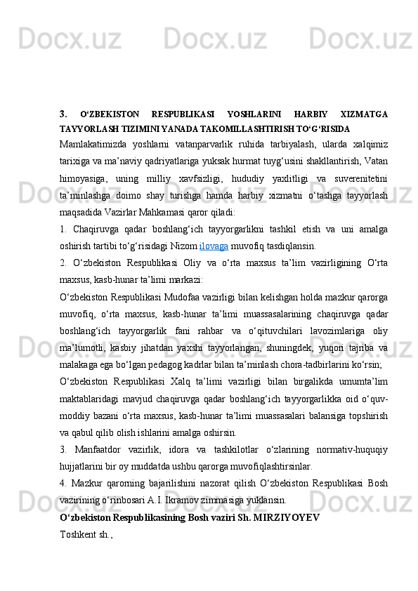 3.   O‘ZBEKISTON   RESPUBLIKASI   YOSHLARINI   HARBIY   XIZMATGA
TAYYORLASH TIZIMINI YANADA TAKOMILLASHTIRISH TO‘G‘RISIDA
Mamlakatimizda   yoshlarni   vatanparvarlik   ruhida   tarbiyalash,   ularda   xalqimiz
tarixiga va ma’naviy qadriyatlariga yuksak hurmat tuyg‘usini shakllantirish, Vatan
himoyasiga,   uning   milliy   xavfsizligi,   hududiy   yaxlitligi   va   suverenitetini
ta’minlashga   doimo   shay   turishga   hamda   harbiy   xizmatni   o‘tashga   tayyorlash
maqsadida Vazirlar Mahkamasi qaror qiladi:
1.   Chaqiruvga   qadar   boshlang‘ich   tayyorgarlikni   tashkil   etish   va   uni   amalga
oshirish tartibi to‘g‘risidagi Nizom   ilovaga   muvofiq tasdiqlansin.
2.   O‘zbekiston   Respublikasi   Oliy   va   o‘rta   maxsus   ta’lim   vazirligining   O‘rta
maxsus, kasb-hunar ta’limi markazi:
O‘zbekiston Respublikasi Mudofaa vazirligi bilan kelishgan holda mazkur qarorga
muvofiq,   o‘rta   maxsus,   kasb-hunar   ta’limi   muassasalarining   chaqiruvga   qadar
boshlang‘ich   tayyorgarlik   fani   rahbar   va   o‘qituvchilari   lavozimlariga   oliy
ma’lumotli,   kasbiy   jihatdan   yaxshi   tayyorlangan,   shuningdek,   yuqori   tajriba   va
malakaga ega bo‘lgan pedagog kadrlar bilan ta’minlash chora-tadbirlarini ko‘rsin;
O‘zbekiston   Respublikasi   Xalq   ta’limi   vazirligi   bilan   birgalikda   umumta’lim
maktablaridagi   mavjud   chaqiruvga   qadar   boshlang‘ich   tayyorgarlikka   oid   o‘quv-
moddiy bazani o‘rta maxsus, kasb-hunar ta’limi muassasalari  balansiga topshirish
va qabul qilib olish ishlarini amalga oshirsin.
3.   Manfaatdor   vazirlik,   idora   va   tashkilotlar   o‘zlarining   normativ-huquqiy
hujjatlarini bir oy muddatda ushbu qarorga muvofiqlashtirsinlar.
4.   Mazkur   qarorning   bajarilishini   nazorat   qilish   O‘zbekiston   Respublikasi   Bosh
vazirining o‘rinbosari A.I. Ikramov zimmasiga yuklansin.
O‘zbekiston Respublikasining Bosh vaziri Sh. MIRZIYOYEV
Toshkent sh.,