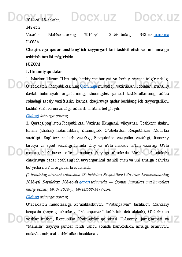 2014-yil 18-dekabr,
348-son
Vazirlar   Mahkamasining   2014-yil   18-dekabrdagi   348-son     qaroriga   
ILOVA
Chaqiruvga   qadar   boshlang‘ich   tayyorgarlikni   tashkil   etish   va   uni   amalga
oshirish tartibi to‘g‘risida
NIZOM
I. Umumiy qoidalar
1.   Mazkur   Nizom   “Umumiy   harbiy   majburiyat   va   harbiy   xizmat   to‘g‘risida”gi
O‘zbekiston   Respublikasining     Qonuniga        muvofiq,   vazirliklar,   idoralar,   mahalliy
davlat   hokimiyati   organlarining,   shuningdek   jamoat   tashkilotlarining   ushbu
sohadagi   asosiy   vazifalarini   hamda   chaqiruvga   qadar   boshlang‘ich   tayyorgarlikni
tashkil etish va uni amalga oshirish tartibini belgilaydi.
Oldingi   tahrirga   qarang.
2.   Qoraqalpog‘iston   Respublikasi   Vazirlar   Kengashi,   viloyatlar,   Toshkent   shahri,
tuman   (shahar)   hokimliklari,   shuningdek   O‘zbekiston   Respublikasi   Mudofaa
vazirligi,   Sog‘liqni   saqlash   vazirligi,   Favqulodda   vaziyatlar   vazirligi,   Jismoniy
tarbiya   va   sport   vazirligi   hamda   Oliy   va   o‘rta   maxsus   ta’lim   vazirligi   O‘rta
maxsus,   kasb-hunar   ta’limi   markazi   (keyingi   o‘rinlarda   Markaz   deb   ataladi)
chaqiruvga qadar boshlang‘ich tayyorgarlikni  tashkil  etish va uni  amalga oshirish
bo‘yicha mas’ul organlar hisoblanadi.
(2-bandning birinchi	 xatboshisi	 O‘zbekiston	 Respublikasi	 Vazirlar	 Mahkamasining
2018-yil	
 5-iyuldagi	 508-sonli   qarori 	      tahririda	 —	 Qonun	 hujjatlari	 ma’lumotlari
milliy	
 bazasi,	 09.07.2018-y.,	 09/18/508/1477-son)
Oldingi   tahrirga   qarang.
O‘zbekiston   mudofaasiga   ko‘maklashuvchi   “Vatanparvar”   tashkiloti   Markaziy
kengashi   (keyingi   o‘rinlarda   “Vatanparvar”   tashkiloti   deb   ataladi),   O‘zbekiston
yoshlar   ittifoqi,   Respublika   Xotin-qizlar   qo‘mitasi,   “Nuroniy”   jamg‘armasi   va
“Mahalla”   xayriya   jamoat   fondi   ushbu   sohada   hamkorlikni   amalga   oshiruvchi
nodavlat notijorat tashkilotlari hisoblanadi.