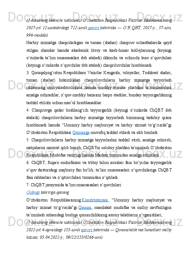 (2-bandning ikkinchi	 xatboshisi	 O‘zbekiston	 Respublikasi	 Vazirlar	 Mahkamasining
2017-yil	
 12-sentabrdagi	 712-sonli   	  qarori 	      tahririda	 —	 O‘R	 QHT,	 2017-y.,	 37-son,
996-modda)
Harbiy   xizmatga   chaqiriladigan   va   tuman   (shahar)   chaqiruv   uchastkalarida   qayd
etilgan   shaxslar   hamda   akademik   litsey   va   kasb-hunar   kollejlarining   (keyingi
o‘rinlarda  ta’lim   muassasalari   deb   ataladi)   ikkinchi   va  uchinchi   kurs   o‘quvchilari
(keyingi o‘rinlarda o‘quvchilar deb ataladi) chaqiriluvchilar hisoblanadi.
3.   Qoraqalpog‘iston   Respublikasi   Vazirlar   Kengashi,   viloyatlar,   Toshkent   shahri,
tuman   (shahar)   hokimliklari   chaqiriluvchilarni   harbiy   xizmatga   tayyorlash
ishlarining   moliyalashtirilishini   hamda   moddiy-texnika   jihatidan   ta’minlanishini
amalga oshiradilar, o‘quv-moddiy bazasini barpo etadilar, bunday tayyorgarlikning
tashkil etilishi uchun mas’ul hisoblanadilar.
4.   Chaqiruvga   qadar   boshlang‘ich   tayyorgarlik   (keyingi   o‘rinlarda   ChQBT   deb
ataladi)   chaqiriluvchilarni   harbiy   xizmatga   tayyorlash   tizimining   tarkibiy   qismi
hisoblanadi   hamda   “Umumiy   harbiy   majburiyat   va   harbiy   xizmat   to‘g‘risida”gi
O‘zbekiston Respublikasi   Qonuniga   muvofiq tashkil etiladi va olib boriladi.
5.   Chaqiriluvchilarni   harbiy   xizmatga   tayyorlashni   tashkil   etish,   amalga   oshirish,
natijalarini nazorat qilib borish, ChQBTni uslubiy jihatdan ta’minlash O‘zbekiston
Respublikasi Mudofaa vazirligi hamda Markaz tomonidan amalga oshiriladi.
6.  ChQBT,   fuqaro  muhofazasi   va   tibbiy   bilim   asoslari   fani   bo‘yicha   tayyorgarlik
o‘quv dasturidagi majburiy fan bo‘lib, ta’lim muassasalari o‘quvchilariga ChQBT
fani rahbarlari va o‘qituvchilari tomonidan o‘qitiladi.
7. ChQBT jarayonida ta’lim muassasalari o‘quvchilari:
Oldingi   tahrirga   qarang.
O‘zbekiston   Respublikasining   Konstitutsiyasi ,   “Umumiy   harbiy   majburiyat   va
harbiy   xizmat   to‘g‘risida”gi   Qonuni ,   mamlakat   mudofaa   va   milliy   xavfsizligini
ta’minlash sohasidagi boshqa qonunchilikning asosiy talablarini o‘rganishlari;
(7-bandning	
 ikkinchi	 xatboshisi	 O‘zbekiston	 Respublikasi	 Vazirlar	 Mahkamasining
2022-yil	
 4-apreldagi	 153-sonli   qarori 	      tahririda	 —	 Qonunchilik	 ma’lumotlari	 milliy
bazasi,	
 05.04.2022-y.,	 09/22/153/0266-son) 