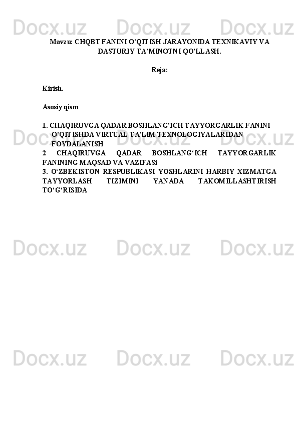 Mavzu: CHQBT FANINI O’QITISH JARAYONIDA TEXNIKAVIY VA
DASTURIY TA’MINOTNI QO’LLASH.
Reja:
Kirish.
Asosiy qism
1.   CHAQIRUVGA QADAR BOSHLANG'ICH TAYYORGARLIK FANINI 
O'QITISHDA VIRTUAL TA'LIM TEXNOLOGIYALARIDAN 
FOYDALANISH
2   CHAQIRUVGA   QADAR   BOSHLANG‘ICH   TAYYORGARLIK
FANINING MAQSAD VA VAZIFASi
3.   O‘ZBEKISTON   RESPUBLIKASI   YOSHLARINI   HARBIY   XIZMATGA
TAYYORLASH   TIZIMINI   YANADA   TAKOMILLASHTIRISH
TO‘G‘RISIDA