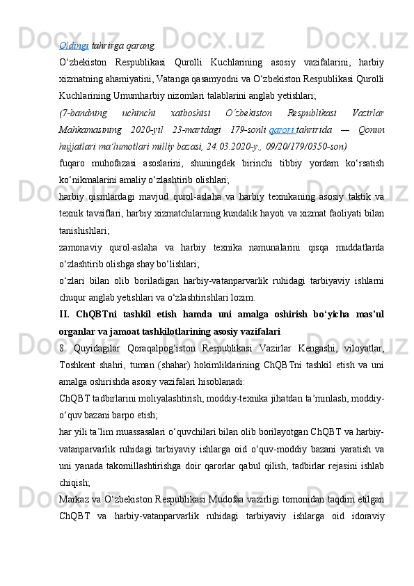 Oldingi   tahrirga   qarang.
O‘zbekiston   Respublikasi   Qurolli   Kuchlarining   asosiy   vazifalarini,   harbiy
xizmatning ahamiyatini, Vatanga qasamyodni va O‘zbekiston Respublikasi Qurolli
Kuchlarining Umumharbiy nizomlari talablarini anglab yetishlari;
(7-bandning 	uchinchi	 	xatboshisi	 	O‘zbekiston	 	Respublikasi	 	Vazirlar
Mahkamasining	
 2020-yil	 23-martdagi	 179-sonli   qarori 	      tahririda	 —	 Qonun
hujjatlari	
 ma’lumotlari	 milliy	 bazasi,	 24.03.2020-y.,	 09/20/179/0350-son)
fuqaro   muhofazasi   asoslarini,   shuningdek   birinchi   tibbiy   yordam   ko‘rsatish
ko‘nikmalarini amaliy o‘zlashtirib olishlari;
harbiy   qismlardagi   mavjud   qurol-aslaha   va   harbiy   texnikaning   asosiy   taktik   va
texnik tavsiflari, harbiy xizmatchilarning kundalik hayoti va xizmat faoliyati bilan
tanishishlari;
zamonaviy   qurol-aslaha   va   harbiy   texnika   namunalarini   qisqa   muddatlarda
o‘zlashtirib olishga shay bo‘lishlari;
o‘zlari   bilan   olib   boriladigan   harbiy-vatanparvarlik   ruhidagi   tarbiyaviy   ishlarni
chuqur anglab yetishlari va o‘zlashtirishlari lozim.
II.   ChQBTni   tashkil   etish   hamda   uni   amalga   oshirish   bo‘yicha   mas’ul
organlar va jamoat tashkilotlarining asosiy vazifalari
8.   Quyidagilar   Qoraqalpog‘iston   Respublikasi   Vazirlar   Kengashi,   viloyatlar,
Toshkent   shahri,   tuman   (shahar)   hokimliklarining   ChQBTni   tashkil   etish   va   uni
amalga oshirishda asosiy vazifalari hisoblanadi:
ChQBT tadbirlarini moliyalashtirish, moddiy-texnika jihatdan ta’minlash, moddiy-
o‘quv bazani barpo etish;
har yili ta’lim muassasalari o‘quvchilari bilan olib borilayotgan ChQBT va harbiy-
vatanparvarlik   ruhidagi   tarbiyaviy   ishlarga   oid   o‘quv-moddiy   bazani   yaratish   va
uni   yanada   takomillashtirishga   doir   qarorlar   qabul   qilish,   tadbirlar   rejasini   ishlab
chiqish;
Markaz va O‘zbekiston Respublikasi  Mudofaa vazirligi tomonidan taqdim etilgan
ChQBT   va   harbiy-vatanparvarlik   ruhidagi   tarbiyaviy   ishlarga   oid   idoraviy 
