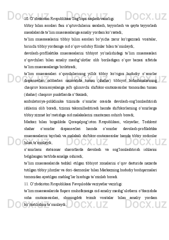 10. O‘zbekiston Respublikasi Sog‘liqni saqlash vazirligi:
tibbiy  bilim  asoslari   fani   o‘qituvchilarini   saralash,   tayyorlash   va  qayta  tayyorlash
masalalarida ta’lim muassasalariga amaliy yordam ko‘rsatadi;
ta’lim   muassasalarini   tibbiy   bilim   asoslari   bo‘yicha   zarur   ko‘rgazmali   vositalar,
birinchi tibbiy yordamga oid o‘quv-uslubiy filmlar bilan ta’minlaydi;
davolash-profilaktika   muassasalarini   tibbiyot   yo‘nalishidagi   ta’lim   muassasalari
o‘quvchilari   bilan   amaliy   mashg‘ulotlar   olib   boriladigan   o‘quv   bazasi   sifatida
ta’lim muassasalariga biriktiradi;
ta’lim   muassasalari   o‘quvchilarining   yillik   tibbiy   ko‘rigini   hududiy   o‘smirlar
dispanserlari   rahbarlari   nazoratida   tuman   (shahar)   tibbiyot   birlashmalarining
chaqiruv komissiyalariga  jalb  qilinuvchi  shifokor-mutaxassislar  tomonidan tuman
(shahar) chaqiruv punktlarida o‘tkazadi;
ambulatoriya-poliklinika   tizimida   o‘smirlar   orasida   davolash-sog‘lomlashtirish
ishlarini   olib   boradi,   tizimni   takomillashtiradi   hamda   shifokorlarning   o‘smirlarga
tibbiy xizmat ko‘rsatishga oid malakalarini muntazam oshirib boradi;
Markaz   bilan   birgalikda   Qoraqalpog‘iston   Respublikasi,   viloyatlar,   Toshkent
shahar   o‘smirlar   dispanserlari   hamda   o‘smirlar   davolash-profilaktika
muassasalarini  tajribali va malakali shifokor-mutaxassislar  hamda tibbiy xodimlar
bilan ta’minlaydi;
o‘smirlarni   statsionar   sharoitlarda   davolash   va   sog‘lomlashtirish   ishlarini
belgilangan tartibda amalga oshiradi;
ta’lim   muassasalarida   tashkil   etilgan   tibbiyot   xonalarini   o‘quv   dasturida   nazarda
tutilgan tibbiy jihozlar va dori-darmonlar bilan Markazning hududiy boshqarmalari
tomonidan ajratilgan mablag‘lar hisobiga ta’minlab boradi.
11. O‘zbekiston Respublikasi Favqulodda vaziyatlar vazirligi:
ta’lim muassasalarida fuqaro muhofazasiga oid amaliy mashg‘ulotlarni o‘tkazishda
soha   mutaxassislari,   shuningdek   texnik   vositalar   bilan   amaliy   yordam
ko‘rsatilishini ta’minlaydi; 