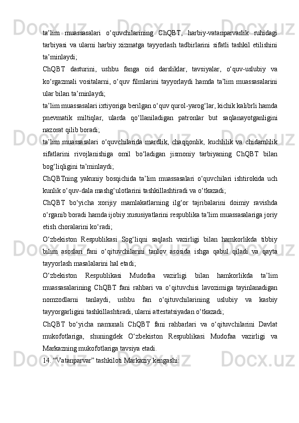 ta’lim   muassasalari   o‘quvchilarining   ChQBT,   harbiy-vatanparvarlik   ruhidagi
tarbiyasi   va   ularni   harbiy   xizmatga   tayyorlash   tadbirlarini   sifatli   tashkil   etilishini
ta’minlaydi;
ChQBT   dasturini,   ushbu   fanga   oid   darsliklar,   tavsiyalar,   o‘quv-uslubiy   va
ko‘rgazmali  vositalarni,  o‘quv  filmlarini   tayyorlaydi  hamda   ta’lim  muassasalarini
ular bilan ta’minlaydi;
ta’lim muassasalari ixtiyoriga berilgan o‘quv qurol-yarog‘lar, kichik kalibrli hamda
pnevmatik   miltiqlar,   ularda   qo‘llaniladigan   patronlar   but   saqlanayotganligini
nazorat qilib boradi;
ta’lim   muassasalari   o‘quvchilarida   mardlik,   chaqqonlik,   kuchlilik   va   chidamlilik
sifatlarini   rivojlanishiga   omil   bo‘ladigan   jismoniy   tarbiyaning   ChQBT   bilan
bog‘liqligini ta’minlaydi;
ChQBTning   yakuniy   bosqichida   ta’lim   muassasalari   o‘quvchilari   ishtirokida   uch
kunlik o‘quv-dala mashg‘ulotlarini tashkillashtiradi va o‘tkazadi;
ChQBT   bo‘yicha   xorijiy   mamlakatlarning   ilg‘or   tajribalarini   doimiy   ravishda
o‘rganib boradi hamda ijobiy xususiyatlarini respublika ta’lim muassasalariga joriy
etish choralarini ko‘radi;
O‘zbekiston   Respublikasi   Sog‘liqni   saqlash   vazirligi   bilan   hamkorlikda   tibbiy
bilim   asoslari   fani   o‘qituvchilarini   tanlov   asosida   ishga   qabul   qiladi   va   qayta
tayyorlash masalalarini hal etadi;
O‘zbekiston   Respublikasi   Mudofaa   vazirligi   bilan   hamkorlikda   ta’lim
muassasalarining   ChQBT   fani   rahbari   va   o‘qituvchisi   lavozimiga   tayinlanadigan
nomzodlarni   tanlaydi,   ushbu   fan   o‘qituvchilarining   uslubiy   va   kasbiy
tayyorgarligini tashkillashtiradi, ularni attestatsiyadan o‘tkazadi;
ChQBT   bo‘yicha   namunali   ChQBT   fani   rahbarlari   va   o‘qituvchilarini   Davlat
mukofotlariga,   shuningdek   O‘zbekiston   Respublikasi   Mudofaa   vazirligi   va
Markazning mukofotlariga tavsiya etadi.
14. “Vatanparvar” tashkiloti Markaziy kengashi: 