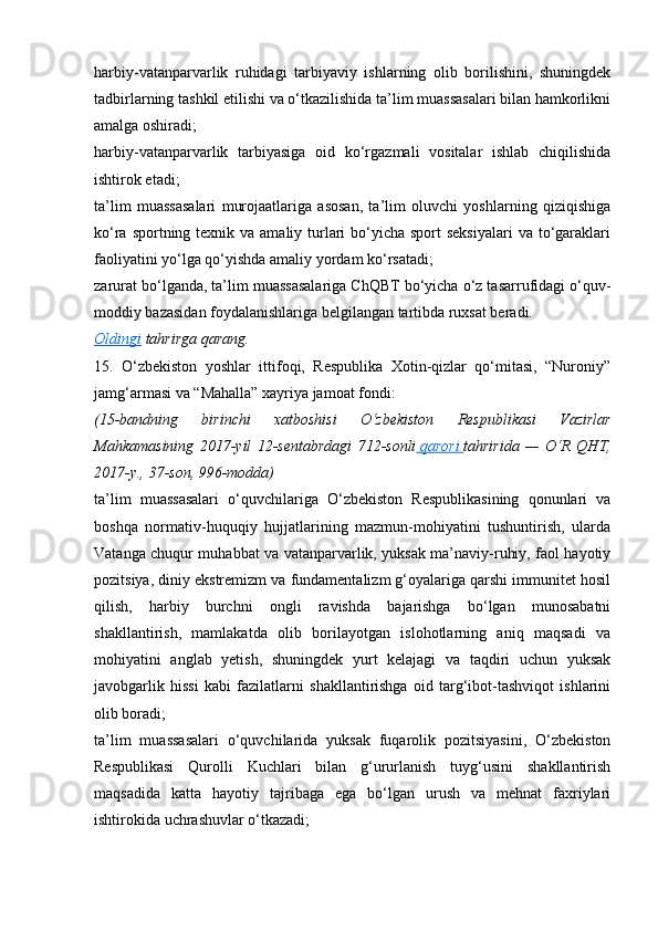 harbiy-vatanparvarlik   ruhidagi   tarbiyaviy   ishlarning   olib   borilishini,   shuningdek
tadbirlarning tashkil etilishi va o‘tkazilishida ta’lim muassasalari bilan hamkorlikni
amalga oshiradi;
harbiy-vatanparvarlik   tarbiyasiga   oid   ko‘rgazmali   vositalar   ishlab   chiqilishida
ishtirok etadi;
ta’lim   muassasalari   murojaatlariga   asosan,   ta’lim   oluvchi   yoshlarning   qiziqishiga
ko‘ra sportning texnik va amaliy turlari  bo‘yicha sport  seksiyalari  va to‘garaklari
faoliyatini yo‘lga qo‘yishda amaliy yordam ko‘rsatadi;
zarurat bo‘lganda, ta’lim muassasalariga ChQBT bo‘yicha o‘z tasarrufidagi o‘quv-
moddiy bazasidan foydalanishlariga belgilangan tartibda ruxsat beradi.
Oldingi   tahrirga   qarang.
15.   O‘zbekiston   yoshlar   ittifoqi,   Respublika   Xotin-qizlar   qo‘mitasi,   “Nuroniy”
jamg‘armasi va “Mahalla” xayriya jamoat fondi:
(15-bandning 	birinchi	 	xatboshisi	 	O‘zbekiston	 	Respublikasi	 	Vazirlar
Mahkamasining	
 2017-yil	 12-sentabrdagi	 712-sonli   	  qarori 	      tahririda	 —	 O‘R	 QHT,
2017-y.,	
 37-son,	 996-modda)
ta’lim   muassasalari   o‘quvchilariga   O‘zbekiston   Respublikasining   qonunlari   va
boshqa   normativ-huquqiy   hujjatlarining   mazmun-mohiyatini   tushuntirish,   ularda
Vatanga chuqur muhabbat va vatanparvarlik, yuksak ma’naviy-ruhiy, faol hayotiy
pozitsiya, diniy ekstremizm va fundamentalizm g‘oyalariga qarshi immunitet hosil
qilish,   harbiy   burchni   ongli   ravishda   bajarishga   bo‘lgan   munosabatni
shakllantirish,   mamlakatda   olib   borilayotgan   islohotlarning   aniq   maqsadi   va
mohiyatini   anglab   yetish,   shuningdek   yurt   kelajagi   va   taqdiri   uchun   yuksak
javobgarlik   hissi   kabi   fazilatlarni   shakllantirishga   oid   targ‘ibot-tashviqot   ishlarini
olib boradi;
ta’lim   muassasalari   o‘quvchilarida   yuksak   fuqarolik   pozitsiyasini,   O‘zbekiston
Respublikasi   Qurolli   Kuchlari   bilan   g‘ururlanish   tuyg‘usini   shakllantirish
maqsadida   katta   hayotiy   tajribaga   ega   bo‘lgan   urush   va   mehnat   faxriylari
ishtirokida uchrashuvlar o‘tkazadi;