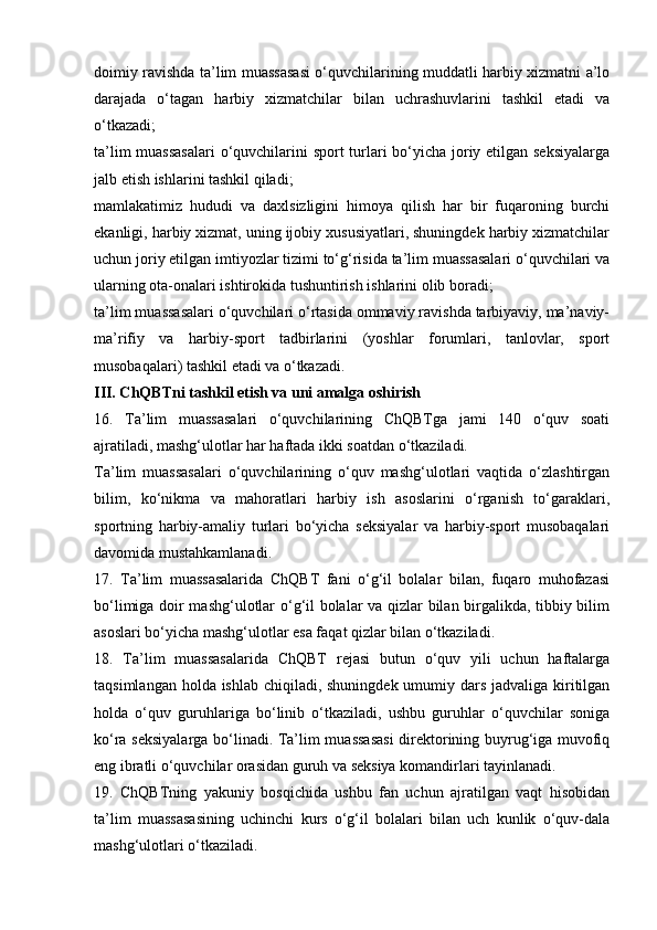 doimiy ravishda ta’lim muassasasi o‘quvchilarining muddatli harbiy xizmatni a’lo
darajada   o‘tagan   harbiy   xizmatchilar   bilan   uchrashuvlarini   tashkil   etadi   va
o‘tkazadi;
ta’lim  muassasalari  o‘quvchilarini sport turlari bo‘yicha joriy etilgan seksiyalarga
jalb etish ishlarini tashkil qiladi;
mamlakatimiz   hududi   va   daxlsizligini   himoya   qilish   har   bir   fuqaroning   burchi
ekanligi, harbiy xizmat, uning ijobiy xususiyatlari, shuningdek harbiy xizmatchilar
uchun joriy etilgan imtiyozlar tizimi to‘g‘risida ta’lim muassasalari o‘quvchilari va
ularning ota-onalari ishtirokida tushuntirish ishlarini olib boradi;
ta’lim muassasalari o‘quvchilari o‘rtasida ommaviy ravishda tarbiyaviy, ma’naviy-
ma’rifiy   va   harbiy-sport   tadbirlarini   (yoshlar   forumlari,   tanlovlar,   sport
musobaqalari) tashkil etadi va o‘tkazadi.
III. ChQBTni tashkil etish va uni amalga oshirish
16.   Ta’lim   muassasalari   o‘quvchilarining   ChQBTga   jami   140   o‘quv   soati
ajratiladi, mashg‘ulotlar har haftada ikki soatdan o‘tkaziladi.
Ta’lim   muassasalari   o‘quvchilarining   o‘quv   mashg‘ulotlari   vaqtida   o‘zlashtirgan
bilim,   ko‘nikma   va   mahoratlari   harbiy   ish   asoslarini   o‘rganish   to‘garaklari,
sportning   harbiy-amaliy   turlari   bo‘yicha   seksiyalar   va   harbiy-sport   musobaqalari
davomida mustahkamlanadi.
17.   Ta’lim   muassasalarida   ChQBT   fani   o‘g‘il   bolalar   bilan,   fuqaro   muhofazasi
bo‘limiga doir mashg‘ulotlar o‘g‘il bolalar va qizlar bilan birgalikda, tibbiy bilim
asoslari bo‘yicha mashg‘ulotlar esa faqat qizlar bilan o‘tkaziladi.
18.   Ta’lim   muassasalarida   ChQBT   rejasi   butun   o‘quv   yili   uchun   haftalarga
taqsimlangan holda ishlab chiqiladi, shuningdek umumiy dars jadvaliga kiritilgan
holda   o‘quv   guruhlariga   bo‘linib   o‘tkaziladi,   ushbu   guruhlar   o‘quvchilar   soniga
ko‘ra seksiyalarga bo‘linadi. Ta’lim muassasasi  direktorining buyrug‘iga muvofiq
eng ibratli o‘quvchilar orasidan guruh va seksiya komandirlari tayinlanadi.
19.   ChQBTning   yakuniy   bosqichida   ushbu   fan   uchun   ajratilgan   vaqt   hisobidan
ta’lim   muassasasining   uchinchi   kurs   o‘g‘il   bolalari   bilan   uch   kunlik   o‘quv-dala
mashg‘ulotlari o‘tkaziladi.
