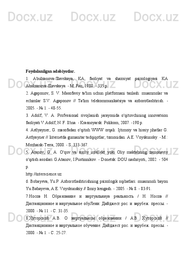 Foydalanilgan adabiyotlar.
1.   Abulxanova-Slavskaya,   KA,   faoliyat   va   shaxsiyat   psixologiyasi   KA
Abulxanova-Slavskaya. - M. Fan, 1980. - 335 p.
2.   Agaponov,   S.   V.   Masofaviy   ta'lim   uchun   platformani   tanlash:   muammolar   va
echimlar   S.V.   Agaponov   //   Ta'lim   telekommunikatsiya   va   axborotlashtirish.   -
2005. - № 1. - 48-55.
3.   Adolf,   V.   A.   Professional   rivojlanish   jarayonida   o'qituvchining   innovatsion
faoliyati V.Adolf, N. F. Il'ina. - Krasnoyarsk: Polikom, 2007. -190 p.
4.   Astlyayner,   G.   masofadan   o'qitish   WWW   orqali:   Ijtimoiy   va   hissiy   jihatlar   G.
Astlyayner // Internetda gumanitar tadqiqotlar; tomonidan. A.E. Voyskunsky. - M.:
Mozhaisk-Terra, 2000. - S. 333-367.
5.   Atanov,   G.   A.   O'quv   va   sun'iy   intellekt   yoki   Oliy   maktabning   zamonaviy
o'qitish asoslari G.Atanov, I.Pustinnikov. - Donetsk: DOU nashriyoti, 2002. - 504
p.
http://interscience.uz
6. Bobayeva, Yu.P. Axborotlashtirishning psixologik oqibatlari: muammoli bayon
Yu.Babayeva, A.E. Voyskunskiy // Ilmiy kengash. - 2005. - № 8. - 83-91.
7.Носов   Н.   Образование   и   виртуальнаya   реальность   /   Н.   Носов   //
Дистанционое и виртуальное обуЛени:  Дайджест рос. и зарубеж. прессы. -
2000. - № 11. - С. 31-35.
8.Хуторской   А.В.   О   виртуальном   образовании   /   А.В.   Хуторской   //
Дистанционое и виртуальное обучение: Дайджест рос. и зарубеж. прессы. -
2000. - № 1. - С. 25-27.