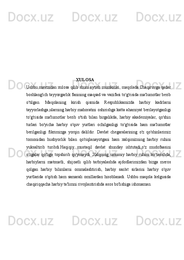 XULOSA
Ushbu  mavzudan  xulosa qilib shuni aytish mumkinki, maqolada Chaqiruvga qadar
boshlang'ich tayyorgarlik fanining maqsad va vazifasi to'g'risida ma'lumotlar berib
o'tilgan.   Maqolaning   kirish   qismida   Respublikamizda   harbiy   kadrlarni
tayyorlashga,ularning harbiy mahoratini oshirishga katta ahamiyat berilayotganligi
to'g'risida   ma'lumotlar   berib   o'tish   bilan   birgalikda,   harbiy   akademiyalar,   qo'shin
turlari   bo'yicha   harbiy   o'quv   yurtlari   ochilganligi   to'g'risida   ham   ma'lumotlar
berilganligi   fikrimizga   yorqin   dalildir.   Davlat   chegaralarining   o'z   qo'shinlarimiz
tomonidan   hushyorlik   bilan   qo'riqlanayotgani   ham   xalqimizning   harbiy   ruhini
yuksaltirib   turibdi.Haqiqiy   mustaqil   davlat   shunday   ishtutadi,o'z   mudofaasini
o'zgalar   qo'liga   topshirib   qo'ymaydi.   Xalqning   umumiy   harbiy   ruhini   ko'tarishda,
harbiylarni   matonatli,   shijoatli   qilib   tarbiyalashda   ajdodlarimizdan   bizga   meros
qolgan   harbiy   bilimlarni   ommalashtirish,   harbiy   san'at   sirlarini   harbiy   o'quv
yurtlarida   o'qitish   ham   samarali   omillardan   hisoblanadi.   Ushbu   maqola   kelgusida
chaqiriqqacha harbiy ta'limni rivojlantirishda asos bo'lishiga ishonaman.