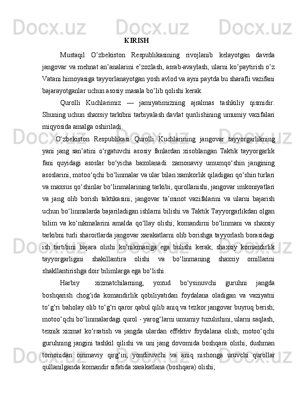                                                 KIRISH
Mustaqil   O’zbekiston   Respublikasining   rivojlanib   kelayotgan   davrda
jangovar va mehnat an’analarini e’zozlash, asrab-avaylash, ularni ko’paytirish o’z
Vatani himoyasiga tayyorlanayotgan yosh avlod va ayni paytda bu sharafli vazifani
bajarayotganlar uchun asosiy masala bo’lib qolishi kerak. 
Qurolli   Kuchlarimiz   —   jamiyatimizning   ajralmas   tashkiliy   qismidir.
Shuning uchun shaxsiy tarkibni tarbiyalash davlat qurilishining umumiy vazifalari
miqyosida amalga oshiriladi. 
O‘zbekiston   Respublikasi   Qurolli   Kuchlarining   jangovar   tayyorgarlikning
yani   jang   san’atini   o‘rgatuvchi   asosiy   fanlardan   xisoblangan   Taktik   tayyorgarlik
fani   quyidagi   asoslar   bo‘yicha   baxolanadi:   zamonaviy   umumqo‘shin   jangining
asoslarini, motoo‘qchi bo‘linmalar va ular bilan xamkorlik qiladigan qo‘shin turlari
va maxsus qo‘shinlar bo‘linmalarining tarkibi, qurollanishi, jangovar imkoniyatlari
va   jang   olib   borish   taktikasini;   jangovar   ta’minot   vazifalarini   va   ularni   bajarish
uchun bo‘linmalarda bajariladigan ishlarni bilishi va Taktik Tayyorgarlikdan olgan
bilim   va   ko‘nikmalarini   amalda   qo‘llay   olishi;   komandirni   bo‘linmani   va  shaxsiy
tarkibni turli sharoitlarda jangovar xarakatlarni olib borishga tayyorlash borasidagi
ish   tartibini   bajara   olishi   ko‘nikmasiga   ega   bulishi   kerak;   shaxsiy   komandirlik
tayyorgarligini   shakillantira   olishi   va   bo‘linmaning   shaxsiy   omillarini
shakllantirishga doir bilimlarga ega bo‘lishi.
Harbiy xizmatchilarning,   yoxud   bo‘ysinuvchi   guruhni   jangda
boshqarish   chog‘ida   komandirlik   qobiliyatidan   foydalana   oladigan   va   vaziyatni
to‘g‘ri baholay olib to‘g‘ri qaror qabul qilib aniq va tezkor jangovar buyruq berish;
motoo‘qchi bo‘linmalardagi qurol - yarog‘larni umumiy tuzulishini, ularni saqlash,
texnik   xizmat   ko‘rsatish   va   jangda   ulardan   effektiv   foydalana   olish;   motoo‘qchi
guruhning   jangini   tashkil   qilishi   va   uni   jang   dovomida   boshqara   olishi;   dushman
tomonidan   ommaviy   qirg‘in,   yondiruvchi   va   aniq   nishonga   uruvchi   qurollar
qullanilganda komandir sifatida xarakatlana (boshqara) olishi; 