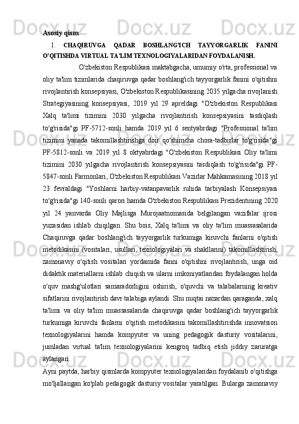 Asosiy qism
  1.   CHAQIRUVGA   QADAR   BOSHLANG'ICH   TAYYORGARLIK   FANINI
O'QITISHDA VIRTUAL TA'LIM TEXNOLOGIYALARIDAN FOYDALANISH.
                   O'zbekiston Respublikasi maktabgacha, umumiy o'rta, professional va
oliy ta'lim tizimlarida chaqiruvga qadar boshlang'ich tayyorgarlik fanini o'qitishni
rivojlantirish konsepsiyasi, O'zbekiston Respublikasining 2035 yilgacha rivojlanish
Strategiyasining   konsepsiyasi,   2019   yil   29   apreldagi   "O'zbekiston   Respublikasi
Xalq   ta'limi   tizimini   2030   yilgacha   rivojlantirish   konsepsiyasini   tasdiqlash
to'g'risida"gi   PF-5712-sonli   hamda   2019   yil   6   sentyabrdagi   "Professional   ta'lim
tizimini   yanada   takomillashtirishga   doir   qo'shimcha   chora-tadbirlar   to'g'risida"gi
PF-5812-sonli   va   2019   yil   8   oktyabrdagi   "O'zbekiston   Respublikasi   Oliy   ta'limi
tizimini   2030   yilgacha   rivojlantirish   konsepsiyasini   tasdiqlash   to'g'risida"gi   PF-
5847-sonli Farmonlari, O'zbekiston Respublikasi Vazirlar Mahkamasining 2018 yil
23   fevraldagi   "Yoshlarni   harbiy-vatanpavarlik   ruhida   tarbiyalash   Konsepsiyasi
to'g'risida"gi 140-sonli qarori hamda O'zbekiston Respublikasi Prezidentining 2020
yil   24   yanvarda   Oliy   Majlisga   Murojaatnomasida   belgilangan   vazifalar   ijrosi
yuzasidan   ishlab   chiqilgan.   Shu   bois,   Xalq   ta'limi   va   oliy   ta'lim   muassasalarida
Chaqiruvga   qadar   boshlang'ich   tayyorgarlik   turkumiga   kiruvchi   fanlarni   o'qitish
metodikasini   (vositalari,   usullari,  texnologiyalari   va  shakllarini)   takomillashtirish,
zamonaviy   o'qitish   vositalari   yordamida   fanni   o'qitishni   rivojlantirish,   unga   oid
didaktik materiallarni ishlab chiqish va ularni imkoniyatlaridan foydalangan holda
o'quv   mashg'ulotlari   samaradorligini   oshirish,   o'quvchi   va   talabalarning   kreativ
sifatlarini rivojlantirish davr talabiga aylandi. Shu nuqtai nazardan qaraganda, xalq
ta'limi   va   oliy   ta'lim   muassasalarida   chaqiruvga   qadar   boshlang'ich   tayyorgarlik
turkumiga   kiruvchi   fanlarni   o'qitish   metodikasini   takomillashtirishda   innovatsion
texnologiyalarini   hamda   kompyuter   va   uning   pedagogik   dasturiy   vositalarini,
jumladan   virtual   ta'lim   texnologiyalarini   kengroq   tadbiq   etish   jiddiy   zaruratga
aylangan.
Ayni paytda, harbiy qismlarda kompyuter texnologiyalaridan foydalanib o'qitishga
mo'ljallangan  ko'plab pedagogik  dasturiy  vositalar  yaratilgan.  Bularga  zamonaviy 