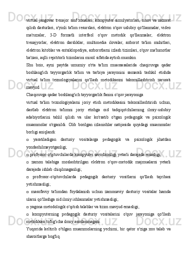 virtual jangovar trenajor sinf xonalari, kompyuter simulyatorlari, sinov va nazorat
qilish dasturlari, o'yinli ta'lim resurslari, elektron o'quv uslubiy qo'llanmalar, video
ma'ruzalar,   3-D   formatli   interfaol   o'quv   metodik   qo'llanmalar,   elektron
trenajyorlar,   elektron   darsliklar,   multimedia   ilovalar,   axborot   ta'lim   muhitlari,
elektron kitoblar va entsiklopediya, axborotlarni izlash tizimlari, o'quv ma'lumotlar
ba'zasi, aqlli repititorli tizimlarini misol sifatida aytish mumkin.
Shu   bois,   ayni   paytda   umumiy   o'rta   ta'lim   muassasalarida   chaqiruvga   qadar
boshlang'ich   tayyorgarlik   ta'lim   va   tarbiya   jarayonini   samarali   tashkil   etishda
virtual   ta'lim   texnologiyalarini   qo'llash   metodikasini   takomillashtirish   zarurati
mavjud.
Chaqiruvga qadar boshlang'ich tayyorgarlik fanini o'quv jarayoniga
virtual   ta'lim   texnologiyalarni   joriy   etish   metodikasini   takomillashtirish   uchun,
dastlab   elektron   ta'limni   joriy   etishga   oid   tadqiqotchilarning   ilmiy-uslubiy
adabiyotlarini   tahlil   qilish   va   ular   ko'rsatib   o'tgan   pedagogik   va   psixologik
muammolar   o'rganildi.   Olib   borilgan   izlanishlar   natijasida   quyidagi   muammolar
borligi aniqlandi:
□   yaratiladigan   dasturiy   vositalarga   pedagogik   va   psixologik   jihatdan
yondashilmayotganligi;
□ professor-o'qituvchilarda kompyuter savodxonligi yetarli darajada emasligi;
□   zamon   talabiga   moslashtirilgan   elektron   o'quv-metodik   majmualarni   yetarli
darajada ishlab chiqilmaganligi;
□   professor-o'qituvchilarda   pedagogik   dasturiy   vositlarni   qo'llash   tajribasi
yetishmasligi;
□   masofaviy   ta'limdan   foydalanish   uchun   zamonaviy   dasturiy   vositalar   hamda
ularni qo'llashga oid ilmiy ishlanmalar yetishmasligi;
□ yagona metodologik o'qitish talablar va tizim mavjud emasligi;
□   kompyuterning   pedagogik   dasturiy   vositalarini   o'quv   jarayoniga   qo'llash
metodikasi to'lig'icha ilmiy asoslanmagani.
Yuqorida   keltirib   o'tilgan   muammolarning   yechimi,   bir   qator   o'ziga   xos   talab   va
sharoitlarga bog'liq.