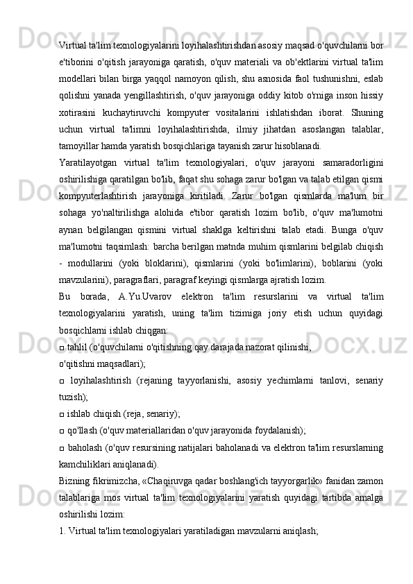 Virtual ta'lim texnologiyalarini loyihalashtirishdan asosiy maqsad o'quvchilarni bor
e'tiborini   o'qitish   jarayoniga  qaratish,   o'quv   materiali   va   ob'ektlarini   virtual   ta'lim
modellari bilan birga yaqqol namoyon qilish, shu asnosida faol tushunishni, eslab
qolishni yanada yengillashtirish, o'quv jarayoniga oddiy kitob o'rniga inson hissiy
xotirasini   kuchaytiruvchi   kompyuter   vositalarini   ishlatishdan   iborat.   Shuning
uchun   virtual   ta'limni   loyihalashtirishda,   ilmiy   jihatdan   asoslangan   talablar,
tamoyillar hamda yaratish bosqichlariga tayanish zarur hisoblanadi.
Yaratilayotgan   virtual   ta'lim   texnologiyalari,   o'quv   jarayoni   samaradorligini
oshirilishiga qaratilgan bo'lib, faqat shu sohaga zarur bo'lgan va talab etilgan qismi
kompyuterlashtirish   jarayoniga   kiritiladi.   Zarur   bo'lgan   qismlarda   ma'lum   bir
sohaga   yo'naltirilishga   alohida   e'tibor   qaratish   lozim   bo'lib,   o'quv   ma'lumotni
aynan   belgilangan   qismini   virtual   shaklga   keltirishni   talab   etadi.   Bunga   o'quv
ma'lumotni taqsimlash: barcha berilgan matnda muhim qismlarini belgilab chiqish
-   modullarini   (yoki   bloklarini),   qismlarini   (yoki   bo'limlarini),   boblarini   (yoki
mavzularini), paragraflari, paragraf keyingi qismlarga ajratish lozim.
Bu   borada,   A.Yu.Uvarov   elektron   ta'lim   resurslarini   va   virtual   ta'lim
texnologiyalarini   yaratish,   uning   ta'lim   tizimiga   joriy   etish   uchun   quyidagi
bosqichlarni ishlab chiqgan:
□ tahlil (o'quvchilarni o'qitishning qay darajada nazorat qilinishi,
o'qitishni maqsadlari);
□   loyihalashtirish   (rejaning   tayyorlanishi,   asosiy   yechimlarni   tanlovi,   senariy
tuzish);
□ ishlab chiqish (reja, senariy);
□ qo'llash (o'quv materiallaridan o'quv jarayonida foydalanish);
□ baholash (o'quv resursining natijalari baholanadi va elektron ta'lim resurslarning
kamchiliklari aniqlanadi).
Bizning fikrimizcha, «Chaqiruvga qadar boshlang'ich tayyorgarlik» fanidan zamon
talablariga   mos   virtual   ta'lim   texnologiyalarini   yaratish   quyidagi   tartibda   amalga
oshirilishi lozim:
1. Virtual ta'lim texnologiyalari yaratiladigan mavzularni aniqlash; 