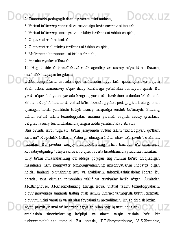 2. Zamonaviy pedagogik dasturiy vositalarini tanlash;
3. Virtual ta'limning maqsadi va mavzusiga loyiq qamrovini tanlash;
4. Virtual ta'limning senariysi va tarkibiy tuzilmasini ishlab chiqish;
6. O'quv materialini tanlash;
7. O'quv materiallarining tuzilmasini ishlab chiqish;
8. Multimedia komponentini ishlab chiqish;
9. Aprobatsiyadan o'tkazish;
10.   Hujjatlashtirish   (inetellektual   mulk   agentligidan   rasmiy   ro'yxatdan   o'tkazish,
mualliflik huquqini belgilash).
Ushbu   bosqichlarda   asosida   o'quv   ma'lumotni   tayyorlash,   qabul   qilish   va   taqdim
etish   uchun   zamonaviy   o'quv   ilmiy   kurslariga   yo'nalishni   namoyon   qiladi.   Bu
yerda  o'quv   faoliyatini   yanada   kengroq  yoritilish,   tuzilishini   oldindan   bilish   talab
etiladi. «Ko'plab holatlarda virtual ta'lim texnologiyalari pedagogik talablarga amal
qilmagan   holda   yaratilishi   tufayli   asosiy   maqsadga   erishib   bo'lmaydi.   Shuning
uchun   virtual   ta'lim   texnologiyalari   matnini   yaratish   vaqtida   asosiy   qismlarni
belgilab, asosiy tushunchalarini ajratgan holda yaratish talab etiladi».
Shu   o'rinda   savol   tug'iladi,   ta'lim   jarayonida   virtual   ta'lim   texnologiyani   qo'llash
zarurmi?   Ko'pchilik   hollarni   e'tiborga   olmagan   holda   «ha»   deb   javob   berishimiz
mumkin.   Bu   javobni   xorijiy   mamlakatlarning   ta'lim   tizimida   o'z   samarasini
ko'rsatayotganligi tufayli samarali o'qitish vosita hisoblanishi aytishimiz mumkin.
Oliy   ta'lim   muassalarining   o'z   oldiga   qo'ygan   eng   muhim   ko'rib   chiqiladigan
masalalari   ham   kompyuter   texnologiyalarining   imkoniyatlarini   inobatga   olgan
holda,   fanlarni   o'qitishning   usul   va   shakllarini   takomillashtirishdan   iborat.   Bu
borada,   soha   olimlari   tomonidan   taklif   va   tavsiyalar   berib   o'tgan.   Jumladan
J.Rittinghouse,   J.Ransomelarning   fikriga   ko'ra,   virtual   ta'lim   texnologiyalarini
o'quv   jarayoniga   samarali   tadbiq   etish   uchun   Internet   tarmog'ida   bulutli   xizmatli
o'quv muhitini yaratish va ulardan foydalanish metodikasini ishlab chiqish lozim.
Aynti paytda, virtual ta'lim texnologiyalari bilan bog'liq tushunchalarni
aniqlashda   sinonimlarning   ko'pligi   va   ularni   talqin   etishda   ba'zi   bir
tushunmovchiliklar   mavjud.   Bu   borada,   T.T.Shoymardonov,   V.S.Xamidov, 