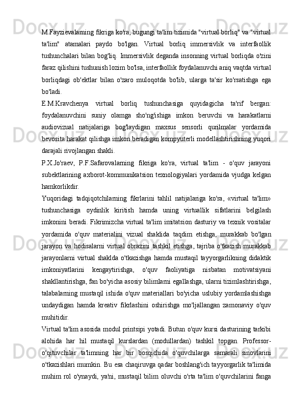 M.Fayzievalarning fikriga ko'ra, bugungi ta'lim tizimida "virtual borliq" va "virtual
ta'lim"   atamalari   paydo   bo'lgan.   Virtual   borliq   immersivlik   va   interfaollik
tushunchalari  bilan bog'liq. Immersivlik deganda insonning virtual borliqda o'zini
faraz qilishini tushunish lozim bo'lsa, interfaollik foydalanuvchi aniq vaqtda virtual
borliqdagi   ob'ektlar   bilan   o'zaro   muloqotda   bo'lib,   ularga   ta'sir   ko'rsatishga   ega
bo'ladi.
E.M.Kravchenya   virtual   borliq   tushunchasiga   quyidagicha   ta'rif   bergan:
foydalanuvchini   suniy   olamga   sho'ng'ishiga   imkon   beruvchi   va   harakatlarni
audiovizual   natijalariga   bog'laydigan   maxsus   sensorli   qurilmalar   yordamida
bevosita harakat qilishga imkon beradigan kompyuterli modellashtirishning yuqori
darajali rivojlangan shakli.
P.X.Jo'raev,   P.F.Safarovalarning   fikriga   ko'ra,   virtual   ta'lim   -   o'quv   jarayoni
subektlarining   axborot-kommunikatsion   texnologiyalari   yordamida   vjudga   kelgan
hamkorlikdir.
Yuqoridagi   tadqiqotchilarning   fikrlarini   tahlil   natijalariga   ko'ra,   «virtual   ta'lim»
tushunchasiga   oydinlik   kiritish   hamda   uning   virtuallik   sifatlarini   belgilash
imkonini   beradi.  Fikrimizcha   virtual   ta'lim   imitatsion   dasturiy  va   texnik  vositalar
yordamida   o'quv   materialini   vizual   shaklida   taqdim   etishga,   murakkab   bo'lgan
jarayon   va   hodisalarni   virtual   obrazini   tashkil   etishga,   tajriba   o'tkazish   murakkab
jarayonlarni  virtual shaklda o'tkazishga  hamda mustaqil  tayyorgarlikning didaktik
imkoniyatlarini   kengaytirishga,   o'quv   faoliyatiga   nisbatan   motivatsiyani
shakllantirishga, fan bo'yicha asosiy bilimlarni egallashga, ularni tizimlashtirishga,
talabalarning  mustaqil  ishida   o'quv  materiallari  bo'yicha   uslubiy  yordamlashishga
undaydigan   hamda   kreativ   fikrlashini   oshirishga   mo'ljallangan   zamonaviy   o'quv
muhitidir.
Virtual ta'lim asosida modul printsipi yotadi. Butun o'quv kursi dasturining tarkibi
alohida   har   hil   mustaqil   kurslardan   (modullardan)   tashkil   topgan.   Professor-
o'qituvchilar   ta'limning   har   bir   bosqichida   o'quvchilarga   samarali   sinovlarini
o'tkazishlari mumkin. Bu esa chaqiruvga qadar boshlang'ich tayyorgarlik ta'limida
muhim rol o'ynaydi, ya'ni, mustaqil bilim oluvchi o'rta ta'lim o'quvchilarini fanga