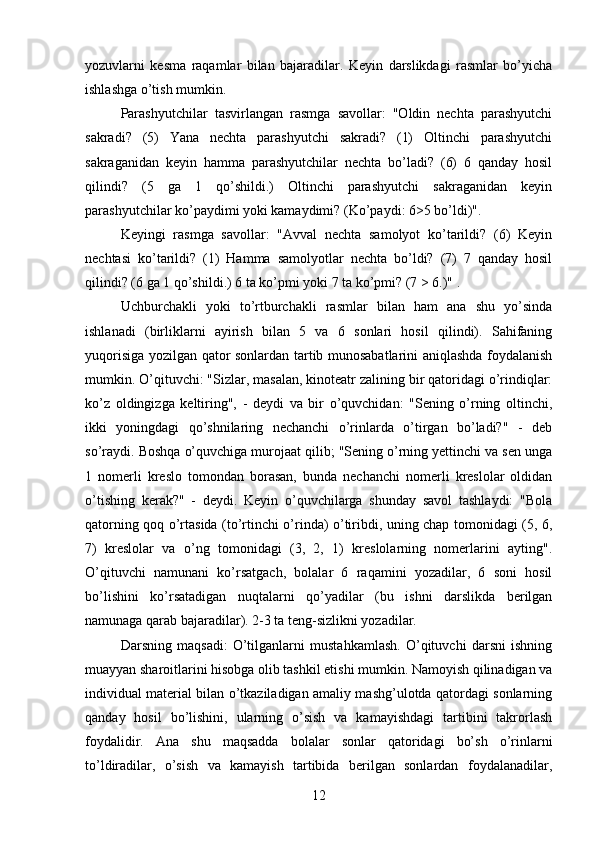 yozuvlarni   kesma   raqamlar   bilan   bajaradilar.   Keyin   darslikdagi   rasmlar   bo’yicha
ishlashga o’tish mumkin. 
Parashyutchilar   tasvirlangan   rasmga   savollar:   "Oldin   nechta   parashyutchi
sakradi?   (5)   Yana   nechta   parashyutchi   sakradi?   (1)   Oltinchi   parashyutchi
sakraganidan   keyin   hamma   parashyutchilar   nechta   bo’ladi?   (6)   6   qanday   hosil
qilindi?   (5   ga   1   qo’shildi.)   Oltinchi   parashyutchi   sakraganidan   keyin
parashyutchilar ko’paydimi yoki kamaydimi? (Ko’paydi: 6>5 bo’ldi)". 
Keyingi   rasmga   savollar:   "Avval   nechta   samolyot   ko’tarildi?   (6)   Keyin
nechtasi   ko’tarildi?   (1)   Hamma   samolyotlar   nechta   bo’ldi?   (7)   7   qanday   hosil
qilindi? (6 ga 1 qo’shildi.) 6 ta ko’pmi yoki 7 ta ko’pmi? (7 > 6.)" .
Uchburchakli   yoki   to’rtburchakli   rasmlar   bilan   ham   ana   shu   yo’sinda
ishlanadi   (birliklarni   ayirish   bilan   5   va   6   sonlari   hosil   qilindi).   Sahifaning
yuqorisiga yozilgan qator sonlardan tartib munosabatlarini aniqlashda foydalanish
mumkin. O’qituvchi: "Sizlar, masalan, kinoteatr zalining bir qatoridagi o’rindiqlar:
ko’z   oldingizga   keltiring",   -   deydi   va   bir   o’quvchidan:   "Sening   o’rning   oltinchi,
ikki   yoningdagi   qo’shnilaring   nechanchi   o’rinlarda   o’tirgan   bo’ladi?"   -   deb
so’raydi. Boshqa o’quvchiga murojaat qilib; "Sening o’rning yettinchi va sen unga
1   nomerli   kreslo   tomondan   borasan,   bunda   nechanchi   nomerli   kreslolar   oldidan
o’tishing   kerak?"   -   deydi.   Keyin   o’quvchilarga   shunday   savol   tashlaydi:   "Bola
qatorning qoq o’rtasida (to’rtinchi o’rinda) o’tiribdi, uning chap tomonidagi (5, 6,
7)   kreslolar   va   o’ng   tomonidagi   (3,   2,   1)   kreslolarning   nomerlarini   ayting".
O’qituvchi   namunani   ko’rsatgach,   bolalar   6   raqamini   yozadilar,   6   soni   hosil
bo’lishini   ko’rsatadigan   nuqtalarni   qo’yadilar   (bu   ishni   darslikda   berilgan
namunaga qarab bajaradilar). 2-3 ta teng-sizlikni yozadilar.
Darsning   maqsadi:   O’tilganlarni   mustahkamlash.   O’qituvchi   darsni   ishning
muayyan sharoitlarini hisobga olib tashkil etishi mumkin. Namoyish qilinadigan va
individual material bilan o’tkaziladigan amaliy mashg’ulotda qatordagi sonlarning
qanday   hosil   bo’lishini,   ularning   o’sish   va   kamayishdagi   tartibini   takrorlash
foydalidir.   Ana   shu   maqsadda   bolalar   sonlar   qatoridagi   bo’sh   o’rinlarni
to’ldiradilar,   o’sish   va   kamayish   tartibida   berilgan   sonlardan   foydalanadilar,
12 