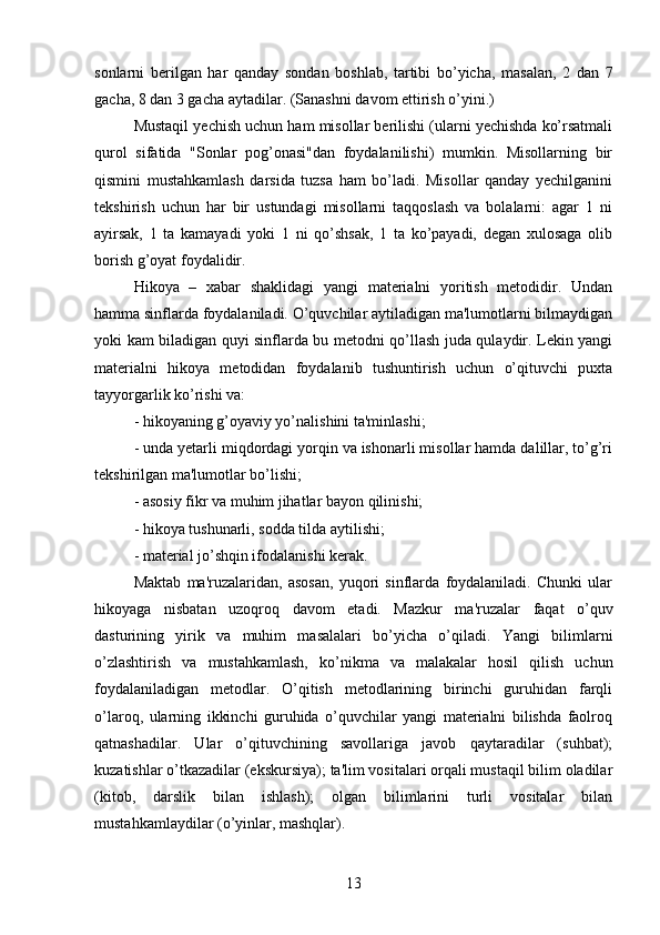 sonlarni   berilgan   har   qanday   sondan   boshlab,   tartibi   bo’yicha,   masalan,   2   dan   7
gacha, 8 dan 3 gacha aytadilar. (Sanashni davom ettirish o’yini.) 
Mustaqil yechish uchun ham misollar berilishi (ularni yechishda ko’rsatmali
qurol   sifatida   "Sonlar   pog’onasi"dan   foydalanilishi)   mumkin.   Misollarning   bir
qismini   mustahkamlash   darsida   tuzsa   ham   bo’ladi.   Misollar   qanday   yechilganini
tekshirish   uchun   har   bir   ustundagi   misollarni   taqqoslash   va   bolalarni:   agar   1   ni
ayirsak,   1   ta   kamayadi   yoki   1   ni   qo’shsak,   1   ta   ko’payadi,   degan   xulosaga   olib
borish g’oyat foydalidir. 
Hikoya   –   xabar   shaklidagi   yangi   materialni   yoritish   metodidir.   Undan
hamma sinflarda foydalaniladi. O’quvchilar aytiladigan ma'lumotlarni bilmaydigan
yoki kam biladigan quyi sinflarda bu metodni qo’llash juda qulaydir. Lekin yangi
materialni   hikoya   metodidan   foydalanib   tushuntirish   uchun   o’qituvchi   puxta
tayyorgarlik ko’rishi va: 
- hikoyaning g’oyaviy yo’nalishini ta'minlashi;
- unda yetarli miqdordagi yorqin va ishonarli misollar hamda dalillar, to’g’ri
tekshirilgan ma'lumotlar bo’lishi;
- asosiy fikr va muhim jihatlar bayon qilinishi;
- hikoya tushunarli, sodda tilda aytilishi;
- material jo’shqin ifodalanishi kerak.
Maktab   ma'ruzalaridan,   asosan,   yuqori   sinflarda   foydalaniladi.   Chunki   ular
hikoyaga   nisbatan   uzoqroq   davom   etadi.   Mazkur   ma'ruzalar   faqat   o’quv
dasturining   yirik   va   muhim   masalalari   bo’yicha   o’qiladi.   Yangi   bilimlarni
o’zlashtirish   va   mustahkamlash,   ko’nikma   va   malakalar   hosil   qilish   uchun
foydalaniladigan   metodlar.   O’qitish   metodlarining   birinchi   guruhidan   farqli
o’laroq,   ularning   ikkinchi   guruhida   o’quvchilar   yangi   materialni   bilishda   faolroq
qatnashadilar.   Ular   o’qituvchining   savollariga   javob   qaytaradilar   (suhbat);
kuzatishlar o’tkazadilar (ekskursiya); ta'lim vositalari orqali mustaqil bilim oladilar
(kitob,   darslik   bilan   ishlash);   olgan   bilimlarini   turli   vositalar   bilan
mustahkamlaydilar (o’yinlar, mashqlar). 
13 