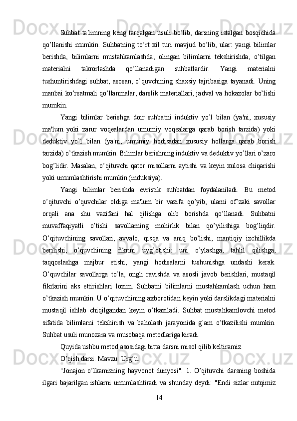 Suhbat   ta'limning   keng   tarqalgan   usuli   bo’lib,   darsning   istalgan   bosqichida
qo’llanishi   mumkin.   Suhbatning   to’rt   xil   turi   mavjud   bo’lib,   ular:   yangi   bilimlar
berishda,   bilimlarni   mustahkamlashda,   olingan   bilimlarni   tekshirishda,   o’tilgan
materialni   takrorlashda   qo’llanadigan   suhbatlardir.   Yangi   materialni
tushuntirishdagi   suhbat,   asosan,   o’quvchining   shaxsiy   tajribasiga   tayanadi.   Uning
manbai ko’rsatmali qo’llanmalar, darslik materiallari, jadval va hokazolar bo’lishi
mumkin. 
Yangi   bilimlar   berishga   doir   suhbatni   induktiv   yo’l   bilan   (ya'ni,   xususiy
ma'lum   yoki   zarur   voqealardan   umumiy   voqealarga   qarab   borish   tarzida)   yoki
deduktiv   yo’l   bilan   (ya'ni,   umumiy   hodisadan   xususiy   hollarga   qarab   borish
tarzida) o’tkazish mumkin. Bilimlar berishning induktiv va deduktiv yo’llari o’zaro
bog’lidir.   Masalan,   o’qituvchi   qator   misollarni   aytishi   va   keyin   xulosa   chiqarishi
yoki umumlashtirishi mumkin (induksiya). 
Yangi   bilimlar   berishda   evristik   suhbatdan   foydalaniladi.   Bu   metod
o’qituvchi   o’quvchilar   oldiga   ma'lum   bir   vazifa   qo’yib,   ularni   of’zaki   savollar
orqali   ana   shu   vazifani   hal   qilishga   olib   borishda   qo’llanadi.   Suhbatni
muvaffaqiyatli   o’tishi   savollarning   mohirlik   bilan   qo’yilishiga   bog’liqdir.
O’qituvchining   savollari,   avvalo,   qisqa   va   aniq   bo’lishi,   mantiqiy   izchillikda
berilishi,   o’quvchining   fikrini   uyg’otishi:   uni   o’ylashga,   tahlil   qilishga,
taqqoslashga   majbur   etishi,   yangi   hodisalarni   tushunishga   undashi   kerak.
O’quvchilar   savollarga   to’la,   ongli   ravishda   va   asosli   javob   berishlari,   mustaqil
fikrlarini   aks   ettirishlari   lozim.   Suhbatni   bilimlarni   mustahkamlash   uchun   ham
o’tkazish mumkin. U o’qituvchining axborotidan keyin yoki darslikdagi materialni
mustaqil   ishlab   chiqilgandan   keyin   o’tkaziladi.   Suhbat   mustahkamlovchi   metod
sifatida   bilimlarni   tekshirish   va   baholash   jarayonida   g`am   o’tkazilishi   mumkin.
Suhbat usuli munozara va musobaqa metodlariga kiradi. 
Quyida ushbu metod asosidagi bitta darsni misol qilib keltiramiz. 
O’qish darsi. Mavzu: Urg’u. 
"Jonajon   o’lkamizning   hayvonot   dunyosi".   1.   O’qituvchi   darsning   boshida
ilgari  bajarilgan  ishlarni  umumlashtiradi  va  shunday   deydi:   "Endi  sizlar   nutqimiz
14 