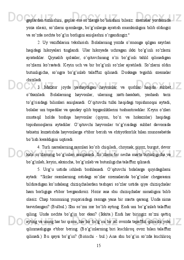gaplardan tuzilishini, gaplar esa so’zlarga bo’linishini bilasiz: sxemalar yordamida
yoza olasiz,  so’zlarni  qismlarga, bo’g’inlarga ajratish  mumkinligini  bilib oldingiz
va so’zda nechta bo’g’in borligini aniqlashni o’rgandingiz." 
2.   Uy   vazifalarini   tekshirish.   Bolalarning   yozda   o’rmonga   qilgan   sayrlari
haqidagi   hikoyalari   tinglandi.   Ular   hikoyada   uchragan   ikki   bo’g’inli   so’zlarni
ajratadilar.   Qiynalib   qolsalar,   o’qituvchining   o’zi   bo’g’inli   tahlil   qilinadigan
so’zlarni   ko’rsatadi.   Keyin   uch   va   bir   bo’g’inli   so’zlar   ajratiladi.   So’zlarni   oldin
butunligicha,   so’ngra   bo’g’inlab   talaffuz   qilinadi.   Doskaga   tegishli   sxemalar
chiziladi. 
3.   Mazkur   joyda   yashaydigan   hayvonlar   va   qushlar   haqida   suhbat
o’tkaziladi.   Bolalarning   hayvonlar,   ularning   xatti-harakati,   yashash   tarzi
to’g’risidagi   bilimlari   aniqlanadi.   O’qituvchi   tulki   haqidagi   topishmoqni   aytadi,
bolalar uni  topadilar  va qanday qilib topganliklarini tushuntiradilar. Keyin o’zlari
mustaqil   holda   boshqa   hayvonlar   (quyon,   bo’ri   va   hokazolar)   haqidagi
topishmoqlarni   aytadilar.   O’qituvchi   hayvonlar   to’g’risidagi   suhbat   davomida
tabiatni  kuzatishda   hayvonlarga  e'tibor  berish  va  ehtiyotkorlik  bilan  munosabatda
bo’lish kerakligini uqtiradi. 
4. Turli narsalarning rasmlari ko’rib chiqiladi, choynak, piyoz, burgut, devor
kabi  so’zlarning bo’g’inlari  aniqlanadi.  So’zlarni  bir  necha  marta  butunligicha  va
bo’g’inlab, keyin, aksincha, bo’g’inlab va butunligicha talaffuz qilinadi. 
5.   Urg’u   ustida   ishlash   boshlanadi.   O’qituvchi   bolalarga   quyidagilarni
aytadi:   "Sizlar   rasmlarning   ostidagi   so’zlar   sxemalarida   bo’g’inlar   chegarasini
bildiradigan   ko’ndalang   chiziqchalardan   tashqari   so’zlar   ustida   qiya   chiziqchalar
ham   borligiga   e'tibor   bergandirsiz.   Hozir   ana   shu   chiziqchalar   nimaligini   bilib
olasiz.   Chap   tomonning   yuqorisidagi   rasmga   yana   bir   marta   qarang.   Unda   nima
tasvirlangan?  (Bulbul.)   Shu  so’zni   xor  bo’lib  ayting.  Endi  uni  bo’g’inlab  talaffuz
qiling.   Unda   nechta   bo’g’in   bor   ekan?   (Ikkita.)   Endi   har   biringiz   so’zni   qattiq
ayting va uning har bir qismi, har bir bo’g’ini bir xil ovozda tapaffuz qilinishi yoki
qilinmasligiga   e'tibor   bering.   (Bo’g’inlarning   biri   kuchliroq   ovoz   bilan   talaffuz
qilinadi.)   Bu   qaysi   bo’g’in?   (Birinchi   -   bul.)   Ana   shu   bo’g’in   so’zda   kuchliroq
15 