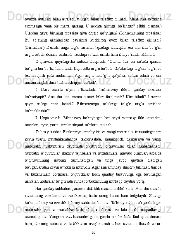 ovozda  aytilishi  bilan  ajraladi, u  urg’u bilan  talaffuz  qilinadi. Mana   shu  so’zning
sxemasiga   yana   bir   marta   qarang.   U   nechta   qismga   bo’lingan?   (Ikki   qismga.)
Ulardan   qaysi   birining   tepasiga   qiya   chiziq   qo’yilgan?   (Birinchisining   tepasiga.)
Bu   so’zning   qismlaridan   qaysinisi   kuchliroq   ovoz   bilan   talaffuz   qilinadi?
(Birinchisi.)   Demak,   unga   urg’u   tushadi,   tepadagi   chiziqcha   esa   ana   shu   bo’g’in
urg’u ostida ekanini bildiradi. Boshqa so’zlar ustida ham shu yo’sinda ishlanadi. 
O’qituvchi   quyidagicha   xulosa   chiqaradi:   "Odatda   har   bir   so’zda   qancha
bo’g’in bor bo’lsa ham, unda faqat bitta urg’u bo’ladi. So’zlardagi urg’uni tog’ri va
tez   aniqlash   juda   muhimdir.   Agar   urg’u   noto’g’ri   qo’yilsa,   so’zni   bilish   va   uni
nimani anglatishini tushunish qiyin bo’ladi". 
6.   Dars   oxirida   o’yin   o’tkaziladi:   "Bilmasvoy   ikkita   qanday   sxemani
ko’rsatyapti?   Ana   shu   ikki   sxema   nimasi   bilan   farqlanadi?   Kim   biladi?   1-sxema
qaysi   so’zga   mos   keladi?   Bilmasvoyga   so’zlarga   to’g’ri   urg’u   berishda
ko’maklashin?". 
7.   Uyga   vazifa.   Bilmasvoy   ko’rayotgan   har   qaysi   sxemaga   ikki-uchtadan,
masalan, oyna, parta, sumka singari so’zlarni tanlash. 
Ta'limiy suhbat. Ekskursiya, amaliy ish va yangi materialni tushuntirgandan
keyin   ularni   mustahkamlashda,   takrorlashda,   shuningdek,   ekskursiya   va   yangi
materialni   tushuntirish   davomida   o’qituvchi   o’quvchilar   bilan   suhbatlashadi.
Suhbatni   o’quvchilar   shaxsiy   tajribalari   va   kuzatishlari,   mavjud   bilimlari   asosida
o’qituvchining   savolini   tushunadigan   va   unga   javob   qaytara   oladigan
bo’lganlaridan keyin o’tkazish mumkin. Agar ana shunday sharoit (bilimlar, tajriba
va   kuzatishlar)   bo’lmasa,   o’quvchilar   hech   qanday   tasavvurga   ega   bo’lmagan
narsalar, hodisalar to’g’risida suhbat o’tkazishning mutlaqo foydasi yo’q. 
Har qanday suhbatning asosini didaktik masala tashkil etadi. Ana shu masala
suhbatning   vazifasini   va   xarakterini,   hatto   uning   turini   ham   belgilaydi.   Shunga
ko’ra, ta'limiy va evristik-ta'limiy suhbatlar bo’ladi. Ta'limiy suhbat o’rganiladigan
materialni   yanada   mustahkamlash,   chuqurlashtirish   va   takrorlash   maqsadlariga
xizmat  qiladi. Yangi  mavzu tushuntirilgach, garchi  har  bir  bola faol  qatnashmasa
ham,   ularning   xotirasi   va   tafakkurini   rivojlantirish   uchun   suhbat   o’tkazish   zarur.
16 