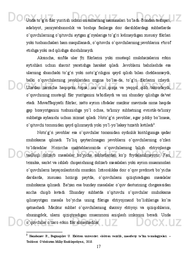 Unda to’g’ri fikr yuritish uchun misollarning namunalari bo’ladi. Bundan tashqari,
adabiyot,   jamiyatshunoslik   va   boshqa   fanlarga   doir   darsliklardagi   suhbatlarda
o’quvchilarning o’qituvchi aytgan g’oyalariga to’g’ri kelmaydigan xususiy fikrlari
yoki tushunchalari ham maqullanadi, o’qituvchi o’quvchilarning javoblarini e'tirof
etishga yoki rad qilishga shoshilmaydi. 
Aksincha,   sinfda   ular   ўz   fikrlarini   yoki   mustaqil   mulohazalarini   erkin
aytishlari   uchun   sharoit   yaratishga   harakat   qiladi.   Javoblarni   baholashda   esa
ularning   shunchaki   to’g’ri   yoki   noto’g’riligini   qayd   qilish   bilan   cheklanmaydi,
balki   o’quvchilarning   javoblaridan   ozgina   bo’lsa-da,   to’g’ri   fikrlarini   izlaydi.
Ulardan   zarracha   haqiqatni   topsa,   uni   o’zi   qisqa   va   yaqqol   qilib   takrorlaydi,
o’quvchining   mustaqil   fikr   yuritganini   ta'kidlaydi   va   uni   shunday   qilishga   da'vat
etadi.   Muvaffaqiyatli   fikrlar,   xatto   ayrim   ifodalar   mazkur   mavzuda   nima   haqida
gap   borayotganini   tushunishga   yo’l   ochsa,   ta'limiy   suhbatning   evristik-ta'limiy
suhbatga   aylanishi   uchun   xizmat   qiladi.   Noto’g’ri   javoblar,  agar   jiddiy   bo’lmasa,
o’qituvchi tomonidan qayd qilinmaydi yoki yo’l-yo’lakay tuzatib ketiladi 3
. 
Noto’g’ri   javoblar   esa   o’quvchilar   tomonidan   oydinlik   kiritilguniga   qadar
muhokama   qilinadi.   To’liq   qaytarilmagan   javoblarni   o’quvchilarning   o’zlari
to’ldiradilar.   Hozircha   maktablarimizda   o’quvchilarning   bilish   ehtiyojlariga
taalluqli   dolzarb   masalalar   bo’yicha   suhbatlardan   ko’p   foydalanilmayotir.   Fan,
texnika, san'at va ishlab chiqarishning dolzarb masalalari yoki ayrim muammolari
o’quvchilarni hayajonlantirishi mumkin. Ixtisoslikka doir o’quv predmeti bo’yicha
darslarda,   xususan   hozirgi   paytda,   o’quvchilarni   qiziqtiradigan   masalalar
muhokama  qilinadi.  Ba'zan   esa   bunday  masalalar  o’quv  dasturining  chegarasidan
ancha   chiqib   ketadi.   Shunday   suhbatda   o’qituvchi   o’quvchilar   muhokama
qilinayotgan   masala   bo’yicha   uning   fikriga   ehtiyojmand   bo’lishlariga   ko’ra
qatnashadi.   Mazkur   suhbat   o’quvchilarning   shaxsiy   ehtiyoji   va   qiziqishlarini,
shuningdek,   ularni   qiziqtiradigan   muammoni   aniqlash   imkonini   beradi.   Unda
o’quvchilar o’zaro erkin fikr almashadilar. 
3
  Hamdamov   R.,   Begimqulov   U.   Elektron   universitet:   elektron   vazirlik,   masofaviy   ta’lim   texnologiyalari.   –
T oshkent :  О ‘zbekiston Milliy Ensiklopediyasi,  2010.
17 