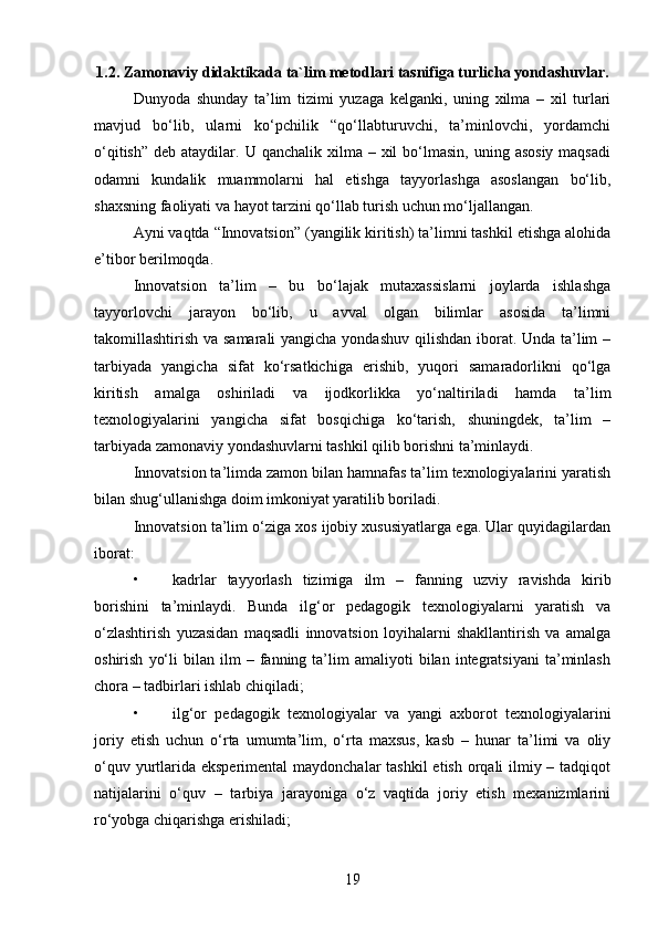 1.2.  Zamonaviy didaktikada ta`lim metodlari tasnifiga turlicha yondashuvlar .
Dunyoda   shunday   ta’lim   tizimi   yuzaga   kelganki,   uning   xilma   –   xil   turlari
mavjud   bo‘lib,   ularni   ko‘pchilik   “qo‘llabturuvchi,   ta’minlovchi,   yordamchi
o‘qitish”  deb  ataydilar. U  qanchalik  xilma  –  xil   bo‘lmasin,  uning  asosiy  maqsadi
odamni   kundalik   muammolarni   hal   etishga   tayyorlashga   asoslangan   bo‘lib,
shaxsning faoliyati va hayot tarzini qo‘llab turish uchun mo‘ljallangan.
Ayni vaqtda “Innovatsion” (yangilik kiritish) ta’limni tashkil etishga alohida
e’tibor berilmoqda.
Innovatsion   ta’lim   –   bu   bo‘lajak   mutaxassislarni   joylarda   ishlashga
tayyorlovchi   jarayon   bo‘lib,   u   avval   olgan   bilimlar   asosida   ta’limni
takomillashtirish va samarali  yangicha yondashuv qilishdan  iborat. Unda ta’lim  –
tarbiyada   yangicha   sifat   ko‘rsatkichiga   erishib,   yuqori   samaradorlikni   qo‘lga
kiritish   amalga   oshiriladi   va   ijodkorlikka   yo‘naltiriladi   hamda   ta’lim
texnologiyalarini   yangicha   sifat   bosqichiga   ko‘tarish,   shuningdek,   ta’lim   –
tarbiyada zamonaviy yondashuvlarni tashkil qilib borishni ta’minlaydi.
Innovatsion ta’limda zamon bilan hamnafas ta’lim texnologiyalarini yaratish
bilan shug‘ullanishga doim imkoniyat yaratilib boriladi.
Innovatsion ta’lim o‘ziga xos ijobiy xususiyatlarga ega. Ular quyidagilardan
iborat:
• kadrlar   tayyorlash   tizimiga   ilm   –   fanning   uzviy   ravishda   kirib
borishini   ta’minlaydi.   Bunda   ilg‘or   pedagogik   texnologiyalarni   yaratish   va
o‘zlashtirish   yuzasidan   maqsadli   innovatsion   loyihalarni   shakllantirish   va   amalga
oshirish   yo‘li   bilan   ilm   –   fanning  ta’lim   amaliyoti   bilan   integratsiyani   ta’minlash
chora – tadbirlari ishlab chiqiladi;
• ilg‘or   pedagogik   texnologiyalar   va   yangi   axborot   texnologiyalarini
joriy   etish   uchun   o‘rta   umumta’lim,   o‘rta   maxsus,   kasb   –   hunar   ta’limi   va   oliy
o‘quv yurtlarida eksperimental  maydonchalar tashkil  etish orqali ilmiy – tadqiqot
natijalarini   o‘quv   –   tarbiya   jarayoniga   o‘z   vaqtida   joriy   etish   mexanizmlarini
ro‘yobga chiqarishga erishiladi;
19 
