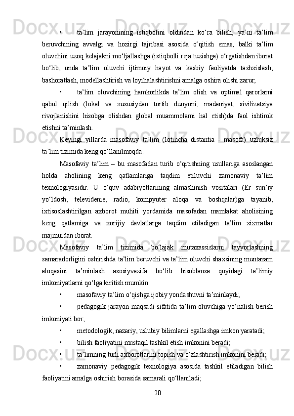 • ta’lim   jarayonining   istiqbolini   oldindan   ko‘ra   bilish,   ya’ni   ta’lim
beruvchining   avvalgi   va   hozirgi   tajribasi   asosida   o‘qitish   emas,   balki   ta’lim
oluvchini uzoq kelajakni mo‘ljallashga (istiqbolli reja tuzishga) o‘rgatishdan iborat
bo‘lib,   unda   ta’lim   oluvchi   ijtimoiy   hayot   va   kasbiy   faoliyatda   tashxislash,
bashoratlash, modellashtirish va loyihalashtirishni amalga oshira olishi zarur;
• ta’lim   oluvchining   hamkorlikda   ta’lim   olish   va   optimal   qarorlarni
qabul   qilish   (lokal   va   xususiydan   tortib   dunyoni,   madaniyat,   sivilizatsiya
rivojlanishini   hisobga   olishdan   global   muammolarni   hal   etish)da   faol   ishtirok
etishni ta’minlash.
Keyingi   yillarda   masofaviy   ta’lim   (lotincha   distantia   -   masofa)   uzluksiz
ta’lim tizimida keng qo‘llanilmoqda.
Masofaviy   ta’lim   –   bu   masofadan   turib   o‘qitishning   usullariga   asoslangan
holda   aholining   keng   qatlamlariga   taqdim   etiluvchi   zamonaviy   ta’lim
texnologiyasidir.   U   o‘quv   adabiyotlarining   almashinish   vositalari   (Er   sun’iy
yo‘ldosh,   televidenie,   radio,   kompyuter   aloqa   va   boshqalar)ga   tayanib,
ixtisoslashtirilgan   axborot   muhiti   yordamida   masofadan   mamlakat   aholisining
keng   qatlamiga   va   xorijiy   davlatlarga   taqdim   etiladigan   ta’lim   xizmatlar
majmuidan iborat.
Masofaviy   ta’lim   tizimida   bo‘lajak   mutaxassislarni   tayyorlashning
samaradorligini oshirishda ta’lim beruvchi va ta’lim oluvchi shaxsining muntazam
aloqasini   ta’minlash   asosiyvazifa   bo‘lib   hisoblansa   quyidagi   ta’limiy
imkoniyatlarni qo‘lga kiritish mumkin:
• masofaviy ta’lim o‘qishga ijobiy yondashuvni ta’minlaydi;
• pedagogik jarayon maqsadi  sifatida ta’lim  oluvchiga yo‘nalish berish
imkoniyati bor;
• metodologik, nazariy, uslubiy bilimlarni egallashga imkon yaratadi;
• bilish faoliyatini mustaqil tashkil etish imkonini beradi;
• ta’limning turli axborotlarini topish va o‘zlashtirish imkonini beradi;
• zamonaviy   pedagogik   texnologiya   asosida   tashkil   etiladigan   bilish
faoliyatini amalga oshirish borasida samarali qo‘llaniladi;
20 